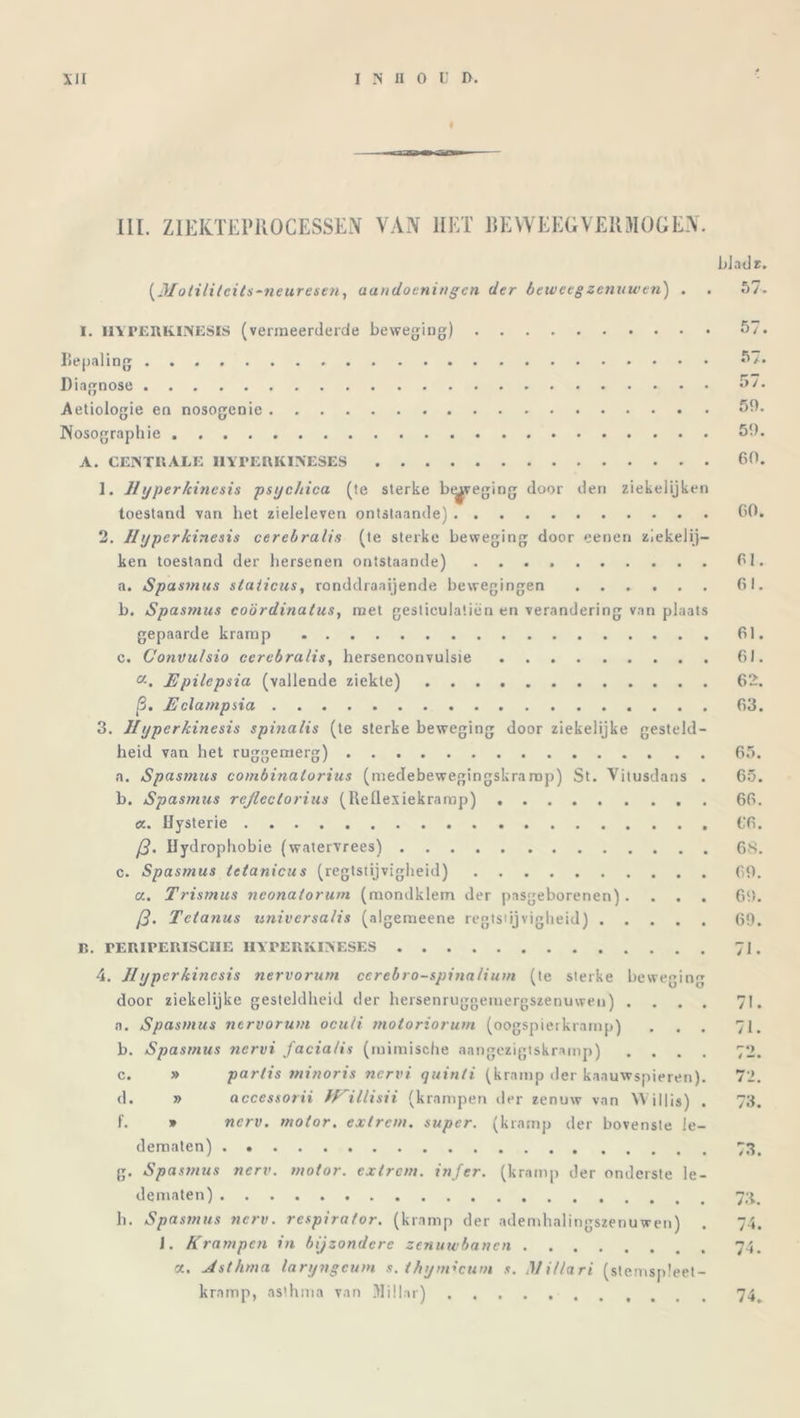 III. ZIEKTEPROCESSEN VAN HET RE WEERVER MOGEN. bladz. (Motilitcits-neuresen, aandoeningen der beweeg zenuwen) . . 57. I. HYPERKINESIS (vermeerderde beweging) Bepaling Diagnose Aetiologie en nosogenie iNosographie A. CENTRALE I1YPERKINESES 1. 11 yperkinesis psychica (te sterke btyeging door den ziekelijken toestand van het zieleleven ontslaande) 2. IIyperkinesis cerebralis (te sterke beweging door eenen ziekelij- ken toestand der hersenen ontstaande) a. Spasnius stalicus, ronddraaijende bewegingen ...... b. Spasnius coördinaties, met gesticulatiën en verandering van plaats gepaarde kramp c. Convulsio cerebralis, hersenconvulsie a. Epilcpsia (vallende ziekte) p. Eclampsia 3. IIyperkinesis spinalis (te sterke beweging door ziekelijke gesteld- heid van het ruggertierg) a. Spasnius coinbinalorius (medebewegingskramp) St. Vitusdans . b. Spasnius rcjlectorius (Reflexiekramp) a. Hysterie p. Hydrophobie (watervrees) c. Spasmus tetanicus (regtstijvigheid) a. Trismus neonatorum (mondklem der pasgeborenen). . . . P. Tetanus universa/is (algemeene regts»ijvigheid) Iï. rERiPERISCIIE I1YPERKINESES 4. 11 yperkinesis nervoruni cerebro-spina/iuni (te sterke beweging door ziekelijke gesteldheid der hersenruggemergszenuweu) . . . . a. Spasnius nervoruni oculi motoriorum (oogspierkramp) . . . b. Spasnius nervi facia/is (mimische aangezigtskramp) . . . . c. » partis minoris nervi quinti (kramp tier kaauwspieren). d. » accessorii IKillisii (krampen der zenuw van Willis) . f. * nerv. motor, extrem. super, (kramp der bovenste le- dematen) g. Spasnius nerv. motor, extrem. infer. (kramp der onderste le- dematen) h. Spasnius nerv. respirator, (kramp der ademhalingszenuwen) . 1. Krampen in bijzondere zenuwbanen a. Jsthma laryngeum s. thymicum s. Mi/lari (stemspleet- kramp, asthma van Jlillar) 57. 57. 57. 50. 50. 60. 60. Cl. Cl. Cl. Cl. 62. 63. 65. 65. CC. CC. CS. co. 60. 69. 71. 71. 71. 73. 73 73. 74. 74. 74.