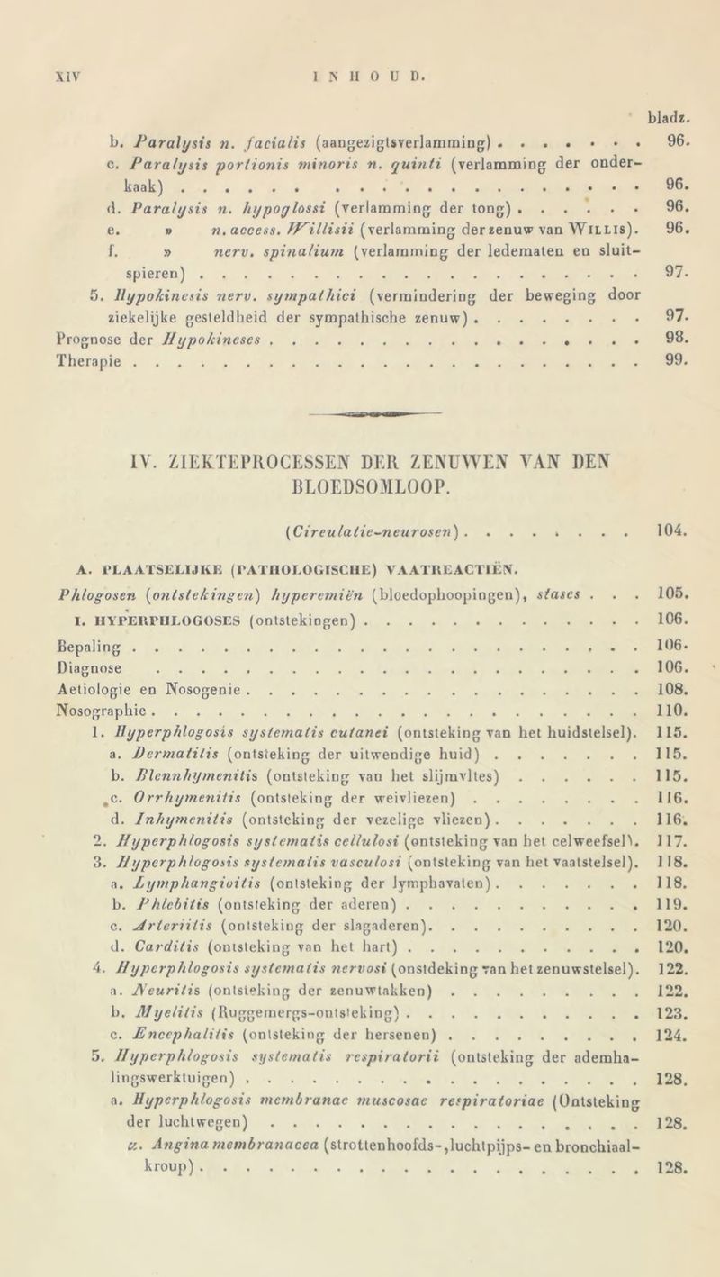 bladz. b. Paralysis n. facialis (aangezigtsverlamming) 96. c. Paralysis portionis minoris n. quinti (verlamming der onder- kaak) 96. d. Paralysis n. hypoylossi (verlamming der tong) 96. e. » n. access. JP^illisii (verlamming derzenuw van Wiilis). 96. f. » nerv. spinalium (verlamming der ledematen en sluit- spieren) 97. 5. Hypokincsis nerv. sympathici (vermindering der beweging door ziekelijke gesteldheid der sympathische zenuw) 97- Prognose der IIypokineses 98. Therapie 99. IV. ZIEKTEPROCESSEN DER ZENUWEN VAN DEN BLOEDSOMLOOP. (Cireu/alie-neurosen) ........ 104. A. PLAATSELIJKE (PATHOLOGISCHE) VAATREACTIËN. Phlogosen (ontstekingen) hypcrcmiën (bloedophoopingen), stases . . . 105. I. HYPEltPHLOGOSES (ontstekiogen) 106. Bepaling 106» Diagnose 106. Aetiologie en Nosogenie 108. Nosographie 110. 1. Ilyperphlogosis systemalis cutanei (ontsteking van het huidstelsel). 115. a. Permatilis (ontsteking der uitwendige huid) 115. b. Plennhymenitis (ontsteking van het slijmvlies) 115. ,c. Orrhymenitis (ontsteking der weivliezen) 116. d. Inhymcnilis (ontsteking der vezelige vliezen) 116. 2. Ilyperphlogosis systemalis cellulosi (ontsteking van het celweefsel^. 117. 3. IIypcrphlogosis systemalis vasculosi (ontsteking van het vaatstelsel). 1 18. a. Lymphangioitis (ontsteking der Jymphavaten) 118. b. Phlcbitis (ontsteking der aderen) 119. c. uirleriilis (ontsteking der slagaderen) 120. d. Cardilis (ontsteking van het hart) 120. 4. IIypcrphlogosis systemalis nervosi (onstdeking van het zenuwstelsel). 122. a. JVeuritis (ontsteking der zenuwtakken) 122. b. Myelilis (Ruggemergs-ontsteking) 123. c. Enccphalitis (ontsteking der hersenen) 124. 5. IIypcrphlogosis systemalis respiralorii (ontsteking der ademha- lingswerktuigen) 128. a. Ilyperphlogosis mcmbranac snuscosae respiraloriae (Ontsteking der lucht wegen) 128. «. Angina mcmbranacea (strottenhoofds-,luchtpijps- en bronchiaal- kroup) 128.