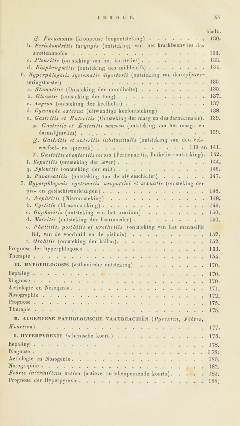 bladz. /?. Pneumonia (kroupeuse longontsteking) 130. b. Peric/tondrilis larijnyis (ontsteking van het kraakbeenvlies des strottenhttofds 133. c. Pleuritis (ontsteking van het borstvlies) 133. d. Diap/iragmilis (ontsteking des middelrifs) 134. 6. Hijperphlogosis systematis digestorii (ontsteking van den spijsver- teringstoestel) 135. a. Sloma/i/is (Ontsteking der mondholte) 135. b. Glossitis (ontsteking der tong) 137. c. Angina (ontsteking der keelholte) 137. d. Cynanche externa (uitwendige keelontsteking) 138. e. Gastritis et Enteritis (Ontsteking der maag en des darmkanaals). 139. cl. Gastritis et Enteritis mucosa (ontsteking van het maag- en darmslijmvlies) . 139. p. Gastritis et enteritis substantialis (ontsteking van den cel- weefsel- en spierrok) 139 en 141. V. Gastritis et enteritis scrosa (Peritonaeitis, Buikvlies-onlsteking). 142. f. Hepatitis (ontsteking der lever) 144. g. Splenitis (ontsteking der milt) 146. h. Pancreatitis (ontsteking van de alvleeschklier) 147. 7. Hijperphlogosis systematis uropoëtici et sexualis (ontsteking der pis- en geslachtswerktuigen) 148. a. JVephritis (Nierontsteking) 148. b. Cyslitis (blaasontsteking) 149. c. Oöphori/is (ontsteking van het ovarium) 150. tl. Metritis (ontsteking der baarmoeder) 150. e. Phallitis, posthitis et urethritis (ontsteking van het mannelijk lid, van de voorhuid en de pisbuis) 152. f. Orchilis (ontsteking der ballen) 152. Prognose der hyperphlogoses 153. Therapie 154. II. HVroriILOGOSIS (asthenische ontsteking) 170. Bepaling 170. Diagnose 170. Aetiologie en Nosogenie 171. Nosographie \12. Prognose Therapie 175. B. ALGEMEENS PATHOLOGISCHE VAATRE ACTIËN (Pyrcxien, Fcbrcs, Koortsen) 177. I. HYPERTYREXIE (slhenische koorts) 178. Bepaling 178. Diagnose 1 78. Aetiologie en Nosogenie ISO. Nosographie 182. Eebris intermittens activa (aetieve tusschenpoozende koorts) 183. Prognose der Hyperpyrexie . . 188.