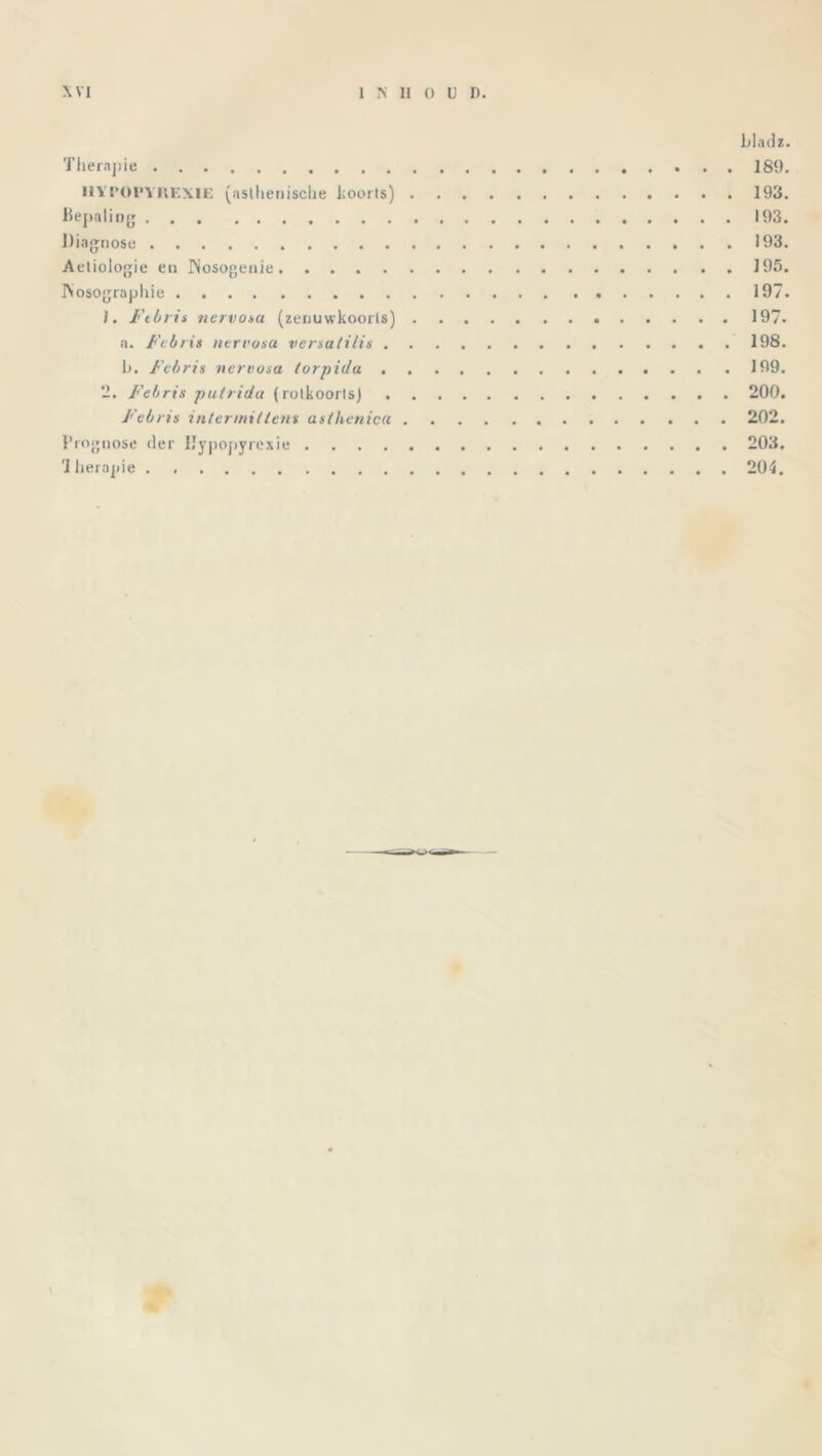 bladz. Therapie 189. IIYI'OPVREXIE (asthenische koorts) 193. Bepaling 193. Diagnose 193. Aetiologie en INosogenie J95. IVosographie 197. 1. Ftbris nervosa (zenuwkoorts) 197. a. Febris nervosa vcrsalilis 198. b. Febris nervosa torpida 199. 2. Febris putrida (rotkoorts) 200. Febris intermxttens asthenica 202. Prognose der IJvoonvrexie 203. Therapie 204.