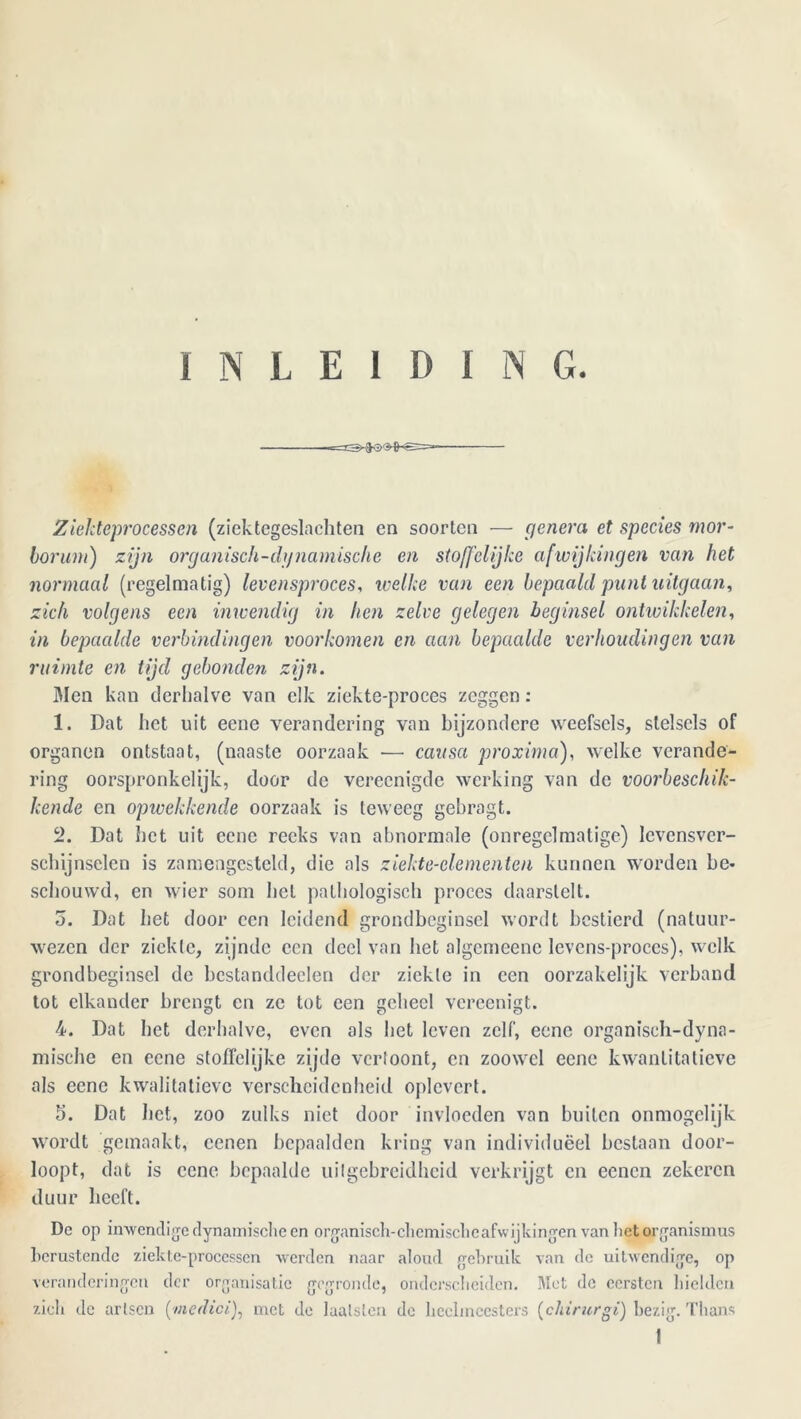 INLEIDING. Zïekteprocessen (ziektcgeslaehten en soorten — genera et species mor- lorum) zijn organisch-dgnamische en stoffelijke afwijkingen van het normaal (regelmatig) levensproces, welke van een bepaald punt uitgaan, zich volgens een inwendig in hen zelve gelegen beginsel ontwikkelen, in bepaalde verbindingen voorkomen en aan bepaalde verhoudingen van ruimte en tijd gebonden zijn. Men kan derhalve van elk ziekte-proces zeggen: 1. Dat het uit eene verandering van bijzondere weefsels, stelsels of organen ontstaat, (naaste oorzaak — eau sa proxima), welke verande- ring oorspronkelijk, door de vereenigde werking van de voorbeschik- kende en opivckkende oorzaak is teweeg gebragt. 2. Dat het uit eene reeks van abnormale (onregelmatige) levensver- schijnselen is zamengesteld, die als ziekte-clementen kunnen worden be- schouwd, en wier som hel pathologisch proces daarstelt. o. Dat het door een leidend grondbeginsel wordt bestierd (natuur- wezen der ziekte, zijnde een deel van het algcineenc lcvcns-proccs), welk grondbeginsel de bestanddeelen der ziekle in een oorzakelijk verband tot elkander brengt en ze tot een geheel vereenigt. 4. Dat het derhalve, even als het leven zelf, eene organisch-dyna- mische en eene stoffelijke zijde vertoont, en zoowel eene kwantitatieve als eene kwalitatieve verscheidenheid oplcvcrt. 5. Dat het, zoo zulks niet door invloeden van buiten ónmogelijk wordt gemaakt, ccnen bepaalden kring van individuëel bestaan door- loopt, dat is eene bepaalde uitgebreidheid verkrijgt en eenen zekeren duur heeft. De op inwendige dynamische en organisch-chemiscbcafwijkingcn van het organismus berustende ziekt e-processen werden naar aloud gebruik van de uitwendige, op veranderingen der organisatie gegronde, onderscheiden. Met de eersten hielden zich de artsen [medici), met de laalslen de heelmeesters (chinirgi) bezig. Thans