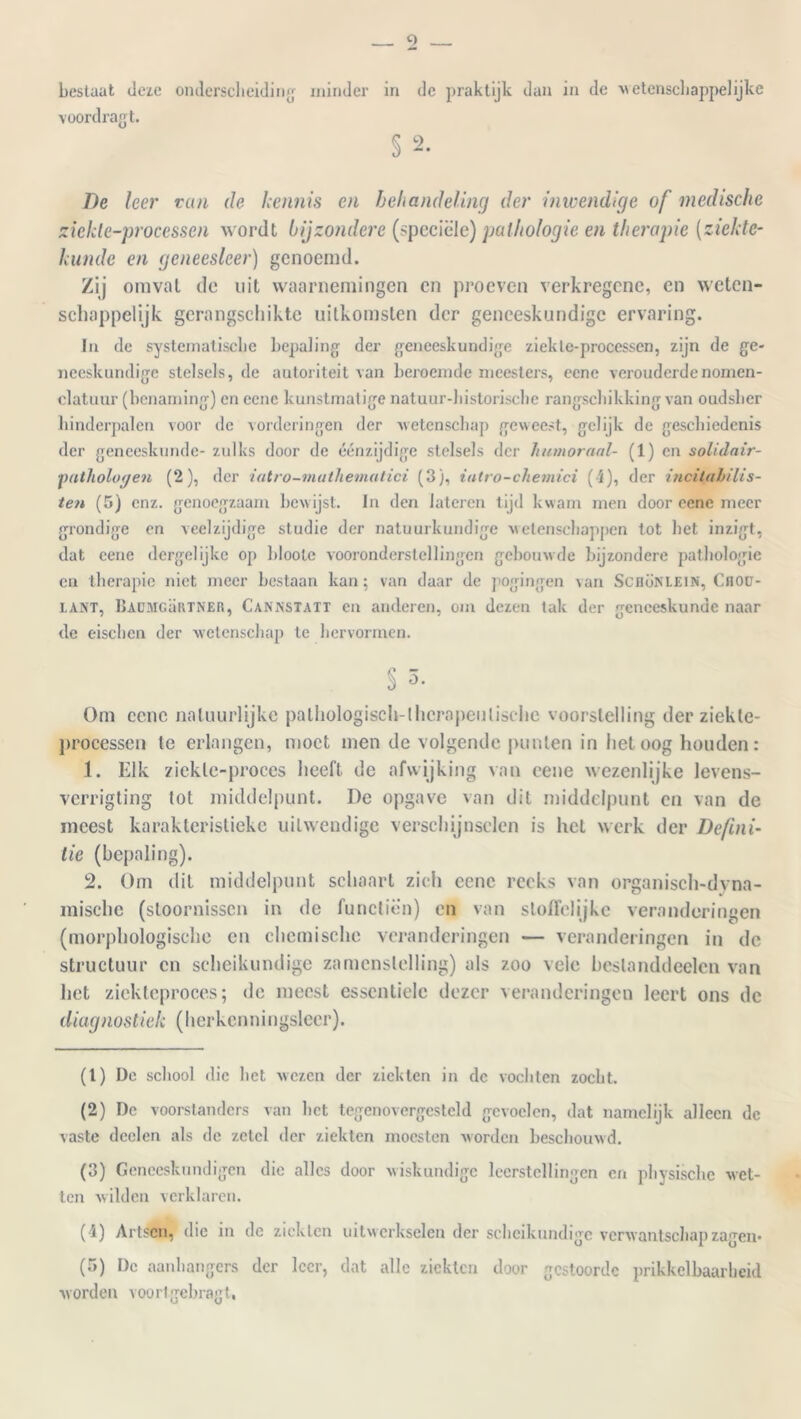 voordragt. § 2. De her van de kennis en behandeling der inwendige of medische ziekle-processen wordt bijzondere (speciële) pathologie en therapie (ziekte- kunde en geneesleer) genoemd. Zij omvat de uit waarnemingen en proeven verkregene, en weten- schappelijk gerangschikte uitkomsten der geneeskundige ervaring. In de systematische bepaling der geneeskundige ziekle-processen, zijn de ge- neeskundige stelsels, de autoriteit van beroemde meesters, eene verouderde nomen- clatuur (benaming) en eene kunstmatige natuur-bistorisebe rangschikking van oudsher hinderpalen voor de vorderingen der wetenschap geweest, gelijk de geschiedenis der geneeskunde- zulks door de éénzijdige stelsels der humoraal- (1) en solidair- ■pathologen (2), der iatro-mathematici (3), iatro-chetnici (4), der incitahilis- ten (5) enz. genoegzaam bewijst. In den lateien tijd kwam men door eene meer grondige en veelzijdige studie der natuurkundige wetenschappen tot het inzigt, dat eene dergelijke op bloole vooronderstellingen gebouwde bijzondere pathologie en therapie niet meer bestaan kan; van daar de pogingen van Scbönlein, Cnou- LANT, BAUMGaRTNER, Cannstaït en anderen, om dezen tak der geneeskunde naar de eischen der wetenschap te hervormen. § 3. Om ccnc natuurlijke pathologisch-1hernpeulisthe voorstelling der ziekle- processen le erlangen, moet men de volgende punten in liet oog houden: 1. Elk ziekle-proces heeft de afwijking van cene wezenlijke levens- verrigting tot middelpunt. De opgave van dit middelpunt en van de incest karakteristieke uitwendige verschijnselen is het werk der Defini- tie (bepaling). 2. Om dit middelpunt schaart zich eene reeks van organisch-clyna- raische (stoornissen in de functiën) en van stoffelijke veranderingen (morphologische en chemische veranderingen — veranderingen in de structuur en scheikundige zamcnslelling) als zoo vele beslanddeelcn van het ziekteproces; de meest essentiële dezer veranderingen leert ons de diagnostiek (herkenningsleer). (1) De school die het wezen der ziekten in de vochten zocht. (2) De voorstanders van liet tegenovergesteld gevoelen, dat namelijk alleen de vaste dcclen als de zetel der ziekten moesten worden beschouwd. (3) Geneeskundigen die alles door wiskundige leerstellingen en physische -wet- ten wilden verklaren. (4) Artsen, die in de ziekten uitwerkselen der scheikundige verwantschap zagen* (5) Dc aanhangers der leer, dat alle ziekten door gestoorde prikkelbaarheid worden voortgebragt,