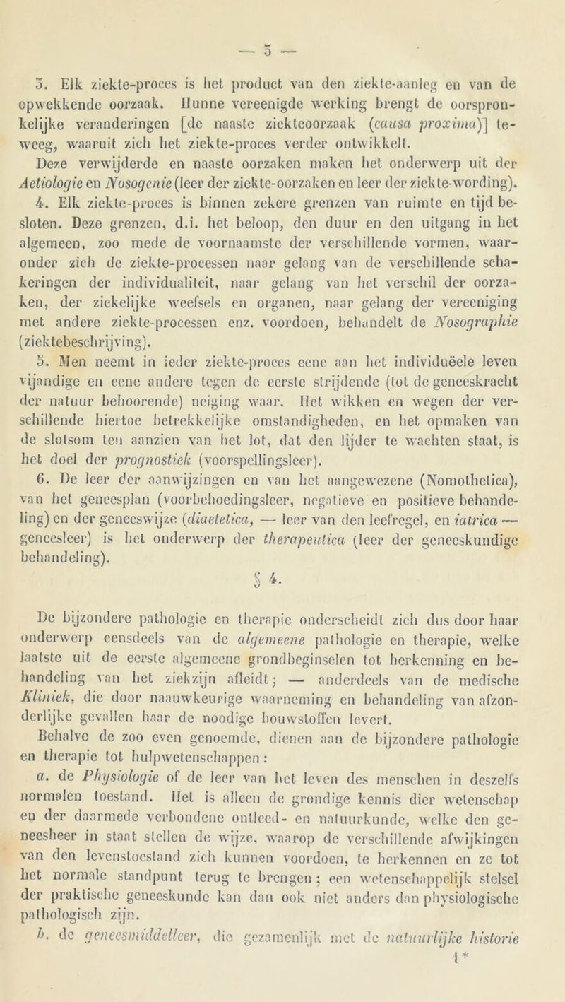 o o. Elk ziekte-proces is liet product van den ziekte-aanleg en van de opwekkende oorzaak. Hunne vcreenigde werking brengt de oorspron- kelijke veranderingen [de naaste ziekteoorzaak (causa proxima)] te- weeg, waaruit zich liet ziekte-proces verder ontwikkelt. Deze verwijderde en naaste oorzaken maken het ondenverp uit der Aetiologie en Nosogenie (leer der ziekte-oorzaken en leer der ziekte-wording). 4. Elk ziekte-proces is binnen zekere grenzen van ruimte en tijd be- sloten. Deze grenzen, d.i. bet beloop, den duur en den uitgang in het algemeen, zoo mede de voornaamste der verschillende vormen, waar- onder zich de zickte-processen naar gelang van de verschillende scha- keringen der individualiteit, naar gelang van het verschil der oorza- ken, der ziekclijke weefsels en organen, naar gelang der vereeniging met andere ziekte-processen enz. voordoen, behandelt de Nosographie (ziektebeschrijving). 5. Men neemt in ieder ziekte-proces eenc aan het individuëele leven vijandige en eenc andere tegen de eerste strijdende (tot de geneeskracht der natuur behoorende) neiging waar. Het wikken en wegen der ver- schillende hiertoe helrckkelijke omstandigheden, en het opmaken van de slotsom ten aanzien van het lot, dat den lijder te wachten staat, is het doel der prognostiek (voorspellingslcer). G. De leer der aanwijzingen en van het aangewezene (Nomothctica), van het geneesplan (voorhehoedingsleer, negatieve en positieve behande- ling) en der geneeswijze (diaelelica, — leer van den leefregel, en iatrica — geneesleer) is het onderwerp der iherapeulica (leer der geneeskundige behandeling). § 4. De bijzondere pathologie en therapie onderscheidt zich dus door haar onderwerp eensdeels van de algemeene pathologie en therapie, welke laatste uit de eerste algemeene grondbeginselen tot herkenning en be- handeling van het ziek zijn afleidt; — anderdeels van de medische Kliniek, die door naauwkeurige waarneming en behandeling van afzon- derlijke gevallen haar de noodigc bouwstoffen levert. Behalve de zoo even genoemde, dienen aan de bijzondere pathologie en therapie tot hulpwetenschappen: a. de Physiologie of de leer van het leven des menschen in dcszelfs normalen toestand. Hel is alleen de grondige kennis dier wetenschap eu der daarmede verbondene ontleed- en natuurkunde, welke den ge- neesheer in staat stellen de wijze, waarop de verschillende afwijkingen van den levenstoestand zich kunnen voordoen, te herkennen en ze tot het normale standpunt terug te brengen ; een wetenschappelijk stelsel der praktische geneeskunde kan dan ook niet anders dan physiologische pathologisch zijn. b. dc geneesmiddelleer, die gezamenlijk met de natuurlijke historie l*