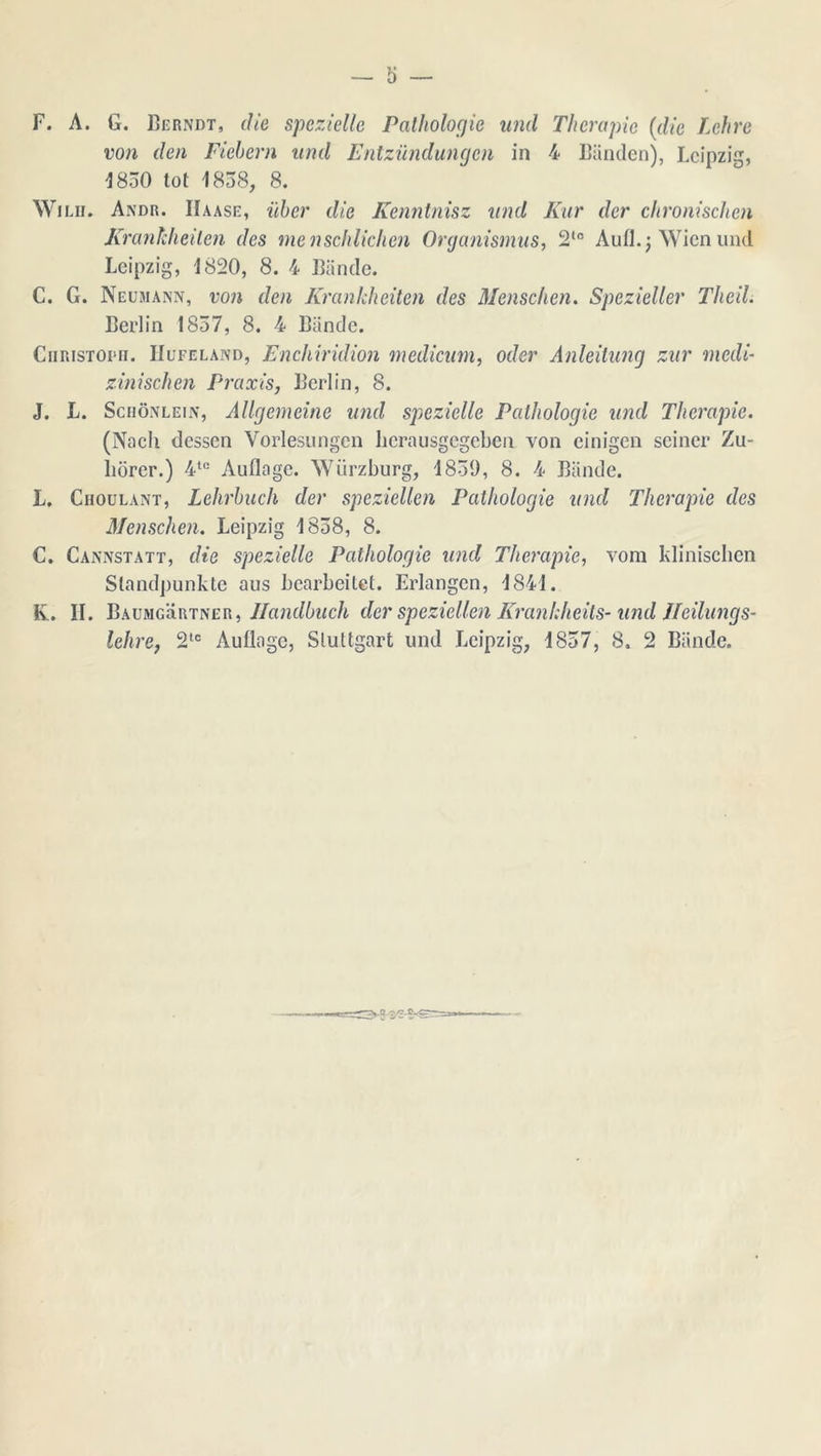 — ö — F. A. G. Berndt, die spezielle Pathologie und Therapie (die Lehre von den Fiehern und Entzündungen in 4 Blinden), Lcipzig, 1830 tot 1838, 8. WiLu. Andr. Iïaase, üher die Kenntnisz und Kar der chronischen Krankheden des menschlichen Organismus, 2*° Aufl. j Wicn und Lcipzig, 1820, 8. 4 Biinde. C. G. Neümann, von den Krankheden des Menschen. Spezieller Theil. Berlin 1837, 8. 4 Biinde. CiiRisTOPii. IIufeland, Enchiridion mediaan, oder Anleitung zur mcdi- zinischen Praxis, Berlin, 8. J. L. Schönlein, Allgemeine und spezielle Pathologie und Therapie. (Nacli dessen Vorlesungen lierausgegeben von einigen seiner Zu- hörer.) 4te Auflage. Würzburg, 1839, 8. 4 Biinde. L. Ciioulant, Lehrbuch der speziellen Pathologie und Therapie des Menschen. Leipzig 1838, 8. C. Cannstatt, die spezielle Pathologie und Therapie, vora kliniseben Siandpunkte aus bcarbeilet. Erlangen, 1841. K. II. Baumgürtner, Jlandbuch der speziellen Krankheils- inid ïleilungs- lehre, 2tc Auüage, Sluttgart und Lcipzig, 1837, 8. 2 Biinde. -tvq