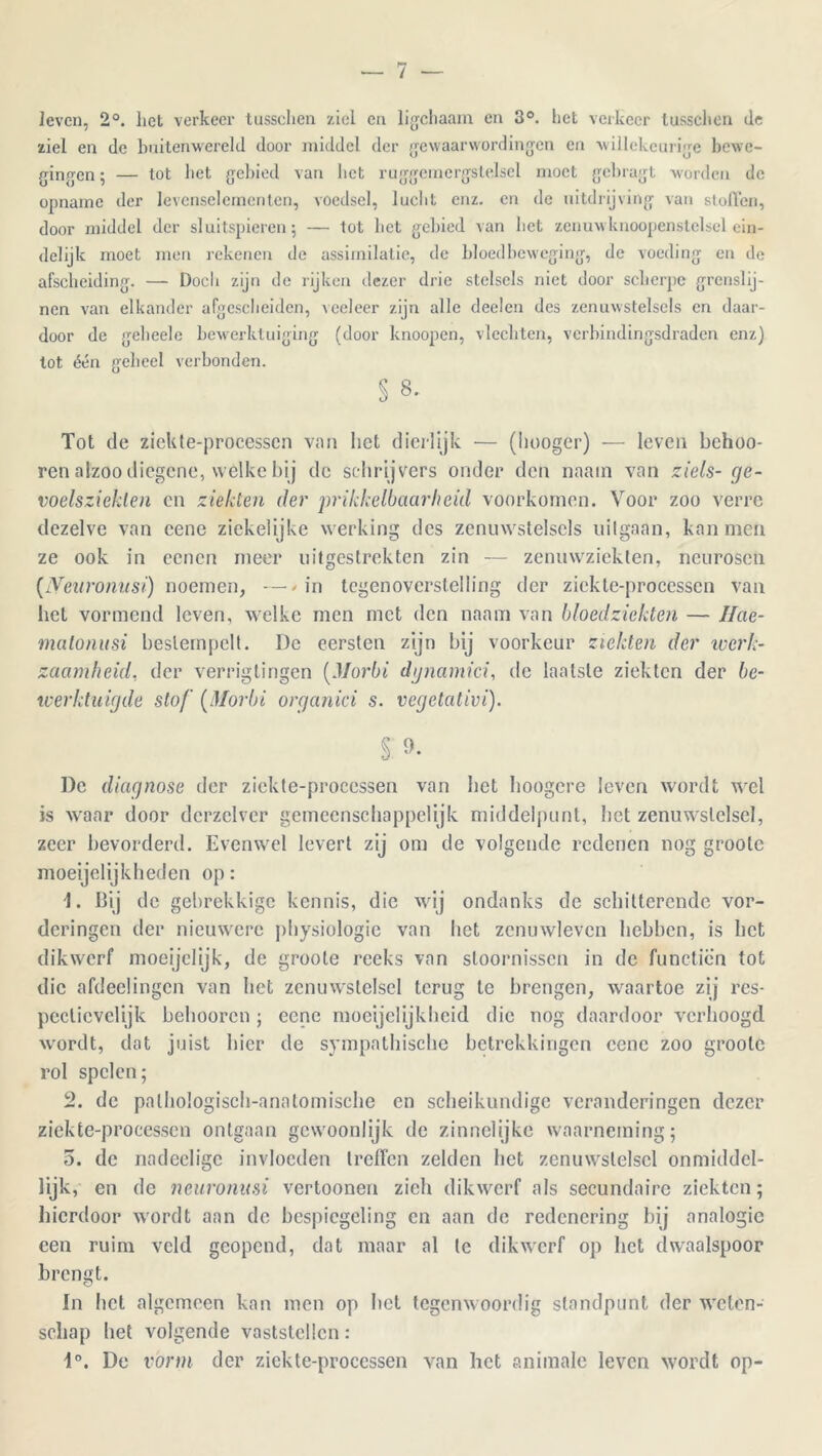 leven, 2°. liet verkeer lussclien ziel en ligchaam en 3°. het verkeer tusschen de ziel en de buitenwereld door middel der gewaarwordingen en willekeurige bewe- gingen ; — tot bet gebied van bet ruggeinergslelsel moet gebragt worden de opname der levenselementen, voedsel, lucht enz. en de uitdrijving van sloffen, door middel der sluitspieren 5 — tot bet gebied van liet zenuwknoopenstelsel ein- delijk moet men rekenen de assimilatie, de bloedbeweging, de voeding en de afscheiding. — Doch zijn de rijken dezer drie stelsels niet door scherpe grenslij- nen van elkander afgescheiden, veeleer zijn alle deelen des zenuwstelsels en daar- door de gebeele bewerktuiging (door knoopen, vlechten, verbindingsdraden enz) lot één geheel verbonden. § 8. Tot de ziekte-processcn van liet dierlijk — (liooger) — leven behoo- ren alzoo diegene, welke bij de schrijvers onder den naam van ziels- ge- voelsziekleii en ziekten der prikkelbaarheid voorkomen. Voor zoo verre dezelve van cene ziekelijke werking des zenuwstelsels uilgaan, kan men ze ook in eenen meer uitgestrekten zin — zenuwziekten, neurosen (Neuronusi) noemen, —/in tegenoverstelling der ziekte-processen van hel vormend leven, welke men met den naam van bloedziekten — Hae- matonusi bestempelt. De eersten zijn bij voorkeur ziekten der werk- zaamheid, der verrigtingen (Morbi djnamici, de laatste ziekten der be- werktuigde stof (Morbi organici s. vegetativi). s De diagnose der ziekte-processen van bet hoogere leven wordt wel is waar door derzclver gemeenschappelijk middelpunt, het zenuwstelsel, 7.eer bevorderd. Evenwel levert zij om de volgende redenen nog grootc moeijelijkheden op: 1. Bij de gebrekkige kennis, die wij ondanks de schitterende vor- deringen der nieuwere physiologie van het zenuwleven hebben, is het dikwerf moeijelijk, de groote reeks van stoornissen in de functien tot die afdeelingen van het zenuwstelsel terug te brengen, waartoe zij res- pectievelijk belmoren ; eene moeijclijkheid die nog daardoor verhoogd wordt, dat juist bier de sympathische betrekkingen cene zoo grootc rol spelen; 2. de palhologisch-anatomische en scheikundige veranderingen dezer ziekte-processen ontgaan gewoonlijk de zinnelijke waarneming; 5. de nadecligc invloeden treffen zelden liet zenuwstelsel onmiddel- lijk, en de neuronusi vertoonen zich dikwerf als secundaire ziekten; hierdoor wordt aan de bespiegeling en aan de redenering bij analogie een ruim veld geopend, dat maar al te dikwerf op liet dwaalspoor brengt. In het algemeen kan men op bet tegenwoordig standpunt der weten- schap het volgende vaststellen: 4°. De vorm der ziekte-processen van liet animale leven wordt op-
