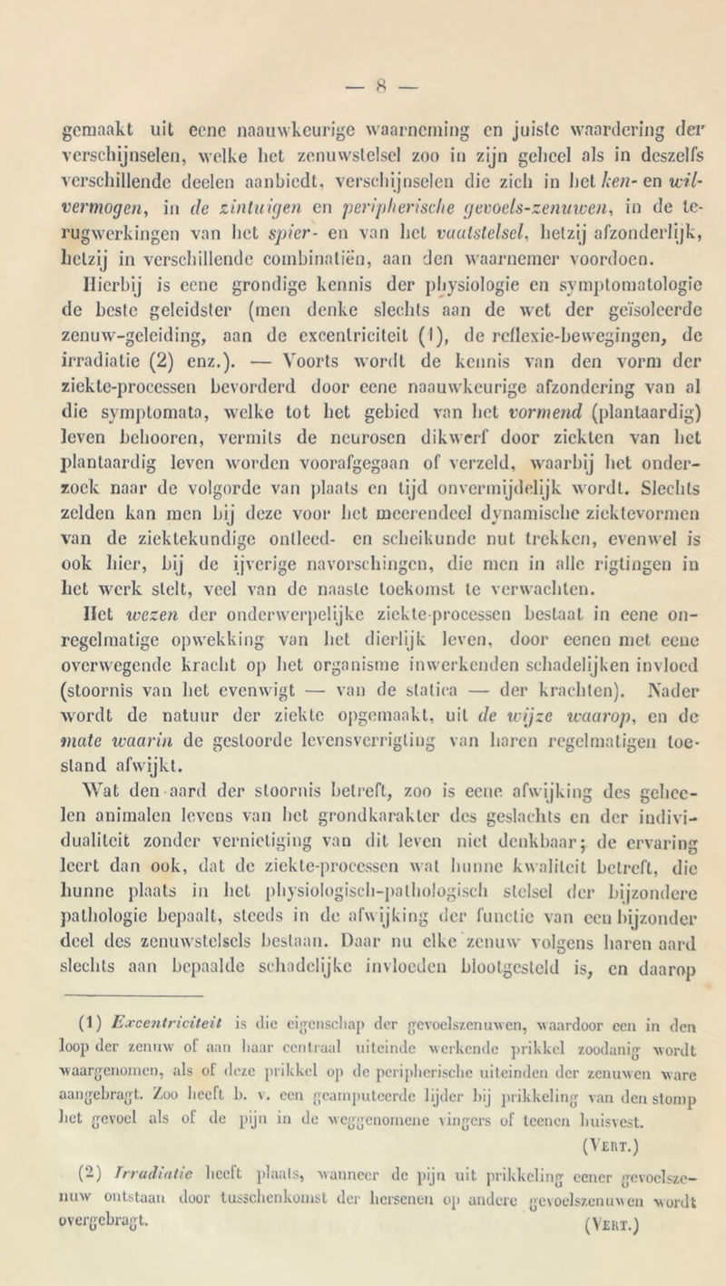 gemaakt uit eene naauwkeurige waarneming en juiste waardering der verschijnselen, welke het zenuwstelsel zoo in zijn geheel als in dcszelfs verschillende deelen aanbiedt, verschijnselen die zich in het ken- en wil- vermogen, in de zintuigen en peripherische gevoels-zenuwen, in de te- rugwerkingen van het spier- en van liet vaatstelsel, hetzij afzonderlijk, hetzij in verschillende combinatiën, aan den waarnemer voordoen. Hierbij is eene grondige kennis der physiologie en symptomatologie de beste geleidster (men denke slechts aan de wet der geïsoleerde zenuw-geleiding, aan de excentriciteit (I), de reflexie-be wegingen, de irradiatie (2) enz.). — Voorts wordt de kennis van den vorm der ziekte-proccssen bevorderd door eene naauwkeurige afzondering van al die symptomata, welke tot bet gebied van het vormend (plantaardig) leven belmoren, vermits de neurosen dikwerf door ziekten van bet plantaardig leven worden voorafgegaan of verzeld, waarbij het onder- zoek naar de volgorde van plaats en lijd onvermijdelijk wordt. Slechts zelden kan men bij deze voor het meerendcel dynamische ziektevormen van de ziektekundige ontleed- en scheikunde nut trekken, evenwel is ook hier, bij de ijverige navorschingcn, die men in alle riglingen in het werk stelt, veel van de naaste toekomst te verwachten. Het wezen der onderwerpelijke ziekte processen bestaat in eene on- regelmatige opwekking van bet dierlijk leven, door eenen met eene overwegende kracht op bet organisme inwerkenden schadelijken invloed (stoornis van het evenwigt — van de statica — der krachten). Nader wordt de natuur der ziekte opgemaakt, uil de wijze waarop, en de mate waarin de gestoorde levensverrigliug van haren regelmatigen toe- stand afwijkt. Wat den aard der stoornis betreft, zoo is eene afwijking des gehec- len animalen levens van het grondkarakter des geslaelits en der indivi- dualiteit zonder vernietiging van dit leven niet denkbaar; de ervaring leert dan ook, dat de ziekte-proccssen wat hunne kwaliteit betreft, die hunne plaats in bet physiologisch-palhologisch stelsel der bijzondere pathologie bepaalt, steeds in de afwijking der functie van een bijzonder deel des zenuwstelsels beslaan. Daar nu elke zenuw volgens haren aard slechts aan bepaalde schadelijke invloeden blootgesteld is, en daarop (1) Excentriciteit is die eigenschap der gevoelszenuwen, waardoor een in den loop der zenuw of aan haar centraal uiteinde werkende prikkel zoodanig wordt waargenomen, als of deze prikkel op de peripherische uiteinden der zenuwen ware aangebragt. Zoo heeft b. v. een geamputeerde lijder hij prikkeling van den stomp het gevoel als of de pijn in de weggenomene vingers of teenen huisvest. (Vert.) (2) Irradiatie heeft plaats, wanneer de pijn uit prikkeling eener gevoelszc- nuw ontstaan door tusschenkouist der hersenen op andere gevoelszenuwen wordt overgebragt. (Vert.)