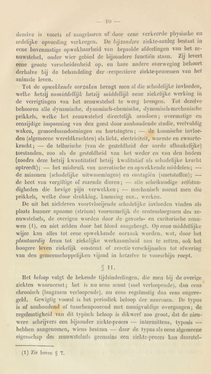 dezelve is vooris of aangeboren of door cenc verkeerde physische en zedelijke opvoeding verkregen. De bijzondere ziekte-aanleg beslaat in eene bovenmatige opwekbaarheid van bepaalde afdeelingen van liet ze- nuwstelsel, onder wier gebied de bijzondere functiën staan. Zij levert eene groote verscheidenheid op, en hare nadere overweging behoort derhalve bij de behandeling der 'respectieve ziekte-processen van liet animale leven. Tot de opwekkende oorzaken brengt men al die schadelijke invloeden, welke hetzij onmiddellijk hetzij middellijk eene ziekelijke werking in de verrigtingen van het zenuwstelsel te weeg brengen. Tot dezelve belmoren alle dynamische, dynamisch-chcmische, dynamisch-mechanische prikkels, welke het zenuwstelsel directelijk aandoen; overmatige en eenzijdige inspanning van den geest door aanhoudende studie, veelvuldig waken, gemoedsaandoeningen en hartstogten; — de kosmische invloe- den (algemeene wereldkrachten) als licht, electricilcit, warmte en zwaarte- kracht; — de tellurische (van de gesteldheid der aarde afhankelijke) toestanden, zoo als de gesteldheid van het weder en van den bodem (zoodra deze hetzij kwantitatief hetzij kwalitatief als schadelijke kracht optreedt); — het misbruik van narcotische en opwekkende middelen; — de miasmen (schadelijke uitwasemingen) en contagiën (smetstoffen); — de beet van vergiftige of razende dieren; — alle scheikundige zelfstan- digheden die hevige pijn verwekken ; — mechanisch noemt men die prikkels, welke door drukking, kneuzing enz., werken. De uit het zieleleven voortvloeiende schadelijke invloeden vinden als plaats hunner opname (atrium) voornamelijk de ccntraalorganen des ze- nuwstelsels, de overigen worden door de gevoels- en excitorische zenu- wen (I), en niet zelden door het bloed aangebragt. Öp eene middellijke wijze kan alles lot eene opwekkende oorzaak worden, wat, door het plantaardig leven tot ziekelijke werkzaamheid aan te zetten, ook hel hoogere leven ziekelijk omstemt of reactie verschijnselen tot afwering van den gcmcenschappclijken vijand in hetzelve te voorschijn roept. § II- Het beloop volgt de bekende tijdsindcclingcn, die men bij de overige ziekten waarneemt; het is nu eens acuut (snel vcrloopende), dan eens chronisch (langzaam verloopcnde), nu eens regelmatig dan eens ongere- geld. Gewigtig vooral is liet periodiek beloop der neurosen. De lypus is of aanhoudend of tusschenpoozcnd met menigvuldige overgangen; de regelmatigheid van dit typisch beloop is dikwerf zoo groot, dat dc nieu- were schrijvers een bijzonder ziektc-proecs — intermittens, tvposis — hebben aangenomen, wiens bestaan — daar de typus als eene algemeene eigenschap des zenuwstelsels geenszins een zicktc-proccs kan daarslel- (1) Zie boven § 7.