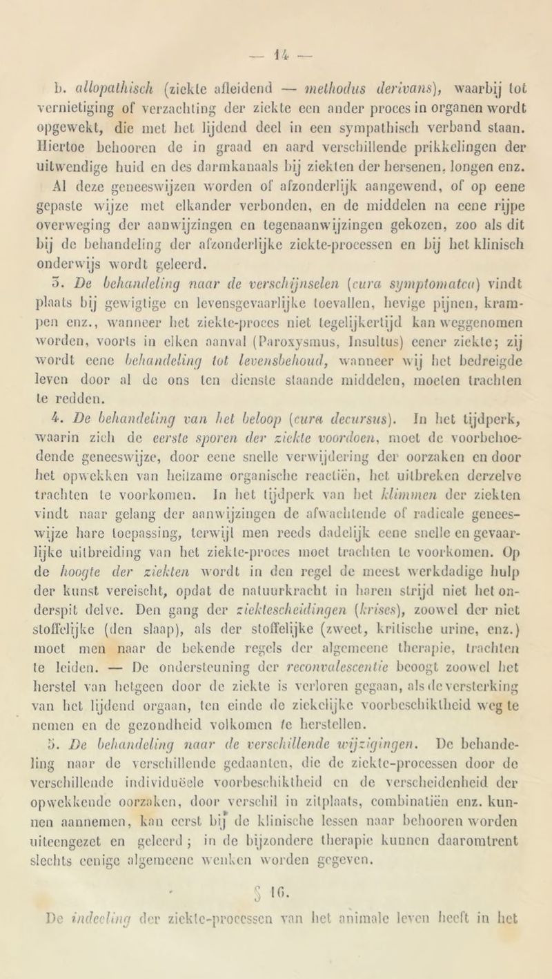 b. allopalhisch (ziekte afleidend — methodus derivans), waarbij tot vernietiging of verzachting der ziekte een ander proces in organen wordt opgewekt, die met liet lijdend deel in een sympathisch verband slaan. Hiertoe belmoren de in graad en aard verschillende prikkelingen der uitwendige huid en des darmkanaals bij ziekten der hersenen, longen enz. Al deze geneeswijzen worden of afzonderlijk aangewend, of op eene gepaste wijze met elkander verbonden, en de middelen na eene rijpe overweging der aanwijzingen en legenaanwijzingen gekozen, zoo als dit bij de behandeling der afzonderlijke zieklc-processen en bij het klinisch onderwijs wordt geleerd. 3. De behandeling naar de verschijnselen (cara symptomatca) vindt plaats bij gewigtige en levensgevaarlijke toevallen, hevige pijnen, kram- pen enz., wanneer bet ziektc-proccs niet tegelijkertijd kan weggenomen worden, voorts in eiken aanval (Paroxysmus, Jnsultus) cencr ziekte; zij wordt eene behandeling lot levensbehoud, wanneer wij het bedreigde leven door al de ons ten dienste slaande middelen, moeten trachten te redden. 4. De behandeling van hel beloop [cura decursus). In liet tijdperk, waarin zich de eerste sporen der ziekte voordoen, moet de voorbehoe- dende geneeswijze, door eene snelle verwijdering der oorzaken en door het opwekken van heilzame organische reaclien, het uitbreken derzelve trachten te voorkomen. In liet tijdperk van het klimmen der ziekten vindt naar gelang der aanwijzingen de afwachtende of radicale genees- wijze hare toepassing, terwijl men reeds dadelijk eene snelle en gevaar- lijke uitbreiding van het ziekle-proees moet trachten te voorkomen. Op de hoogte der ziekten wordt in den regel de meest werkdadige hulp der kunst vereischt, opdat de natuurkracht in haren strijd niet hel on- derspit delvc. Den gang der zicktescheidingen (kriscs), zoowel der niet stoffelijke (den slaap), als der stoffelijke (zweet, kritische urine, enz.) moet men naar de bekende regels der algemeene therapie, trachten te leiden. — De ondersteuning der reconvalescentie beoogt zoowel het herstel van hetgeen door de ziekte is verloren gegaan, als de versterking van het lijdend orgaan, ten einde do ziekclijkc voorbcschiklheid weg te nemen en de gezondheid volkomen 1c herstellen. U. De behandeling naar de verschillende wijzigingen. De behande- ling naar de verschillende gedaanten, die de zieklc-processen door de verschillende individuëele voorbeschiktheid en de verscheidenheid der opwekkende oorzaken, door verschil in zitplaats, combinatiën enz. kun- nen aannemen, kan eerst bij de klinische lessen naar belmoren worden uiteengezet en geleerd ; in de bijzondere therapie kunnen daaromtrent slechts ccnigc algemeene wenken worden gegeven. 5 io. De indeeling der zieklc-processen van het animale leven heeft in liet
