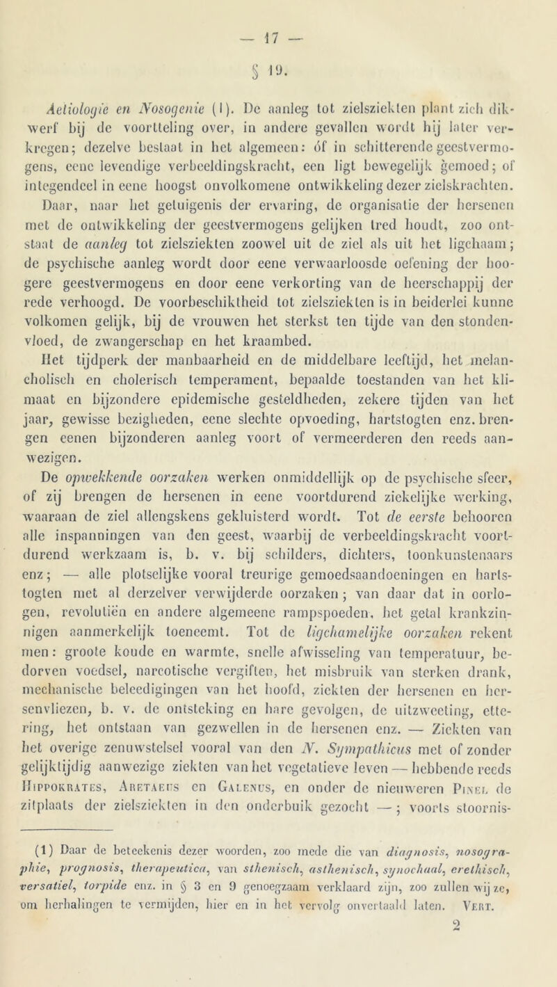 S |,J- Aeliuloyie en No&ogenie (I). De aanleg tot zielsziekten plant zich dik- werf bij de voortteling over, in andere gevallen wordt hij later ver- kregen; dezelve beslaat in bet algemeen: óf in schitterende geestvermo- gens, eenc levendige verbeeldingskracht, een ligt bewegelijk gemoed; of integendeel in eene hoogst onvolkomene ontwikkeling dezer zielskrachten. Daar, naar het getuigenis der ervaring, de organisatie der hersenen met de ontwikkeling der geestvermogens gelijken tred houdt, zoo ont- staat de aanleg tot zielsziekten zoowel uit de ziel als uit het ligchaam; de psychische aanleg wordt door eene verwaarloosde oefening der hoo- gere geestvermogens en door eene verkorting van de heerschappij der rede verhoogd. De voorbeschiktheid tot zielsziekten is in beiderlei kunne volkomen gelijk, bij de vrouwen het sterkst ten tijde van den stonden- vloed, de zwangerschap en het kraambed. liet tijdperk der manbaarheid en de middelbare leeftijd, het melan- cholisch en cholerisch temperament, bepaalde toestanden van het kli- maat en bijzondere epidemische gesteldheden, zekere tijden van het jaar, gewisse bezigheden, eene slechte opvoeding, hartstogten enz. bren- gen eenen bijzonderen aanleg voort of vermeerderen den reeds aan- wezigen. De opwekkende oorzaken werken onmiddellijk op de psychische sfeer, of zij brengen de hersenen in eene voortdurend ziekelijke werking, waaraan de ziel allcngskcns gekluisterd wordt. Tot de eerste behooren alle inspanningen van den geest, waarbij de verbeeldingskracht voort- durend werkzaam is, b. v. bij schilders, dichters, toonkunstenaars enz; — alle plotse!ijke vooral treurige gemoedsaandoeningen en harls- togten met al derzelver verwijderde oorzaken ; van daar dat in oorlo- gen, revolulien en andere algemeene rampspoeden, het getal krankzin- nigen aanmerkelijk toeneemt. Tot de ligchamelijke oorzaken rekent men: groote koude en warmte, snelle afwisseling van temperatuur, be- dorven voedsel, narcotische vergiften, het misbruik van sterken drank, mechanische beleedigingen van het hoofd, ziekten der hersenen en her- senvliezen, b. v. de ontsteking en hare gevolgen, de uitzweeling, ette- ring, het ontstaan van gezwellen in de hersenen enz. — Ziekten van het overige zenuwstelsel vooral van den N. Sympathicus met of zonder gelijktijdig aanwezige ziekten van het vegetatieve leven — hebbende reeds IIippokrates, Aretaeiis en Gale.nus, en onder de nieuweren Pinel de zitplaats der zielsziekten in den onderbuik gezocht —; voorts stoornis- (1) Daar de beteekenis dezer woorden, zoo mede die van diagnosis, nosogra- phie, prog?iosis, therapeutica, van sthenisch, asthenisch, synochual, erelhisch, versatiel, iorpide enz. in § 3 en 9 genoegzaam verklaard zijn, zoo zullen wij ze, om herhalingen te vermijden, hier en in het vervolg onvertaald laten. Vert. 9