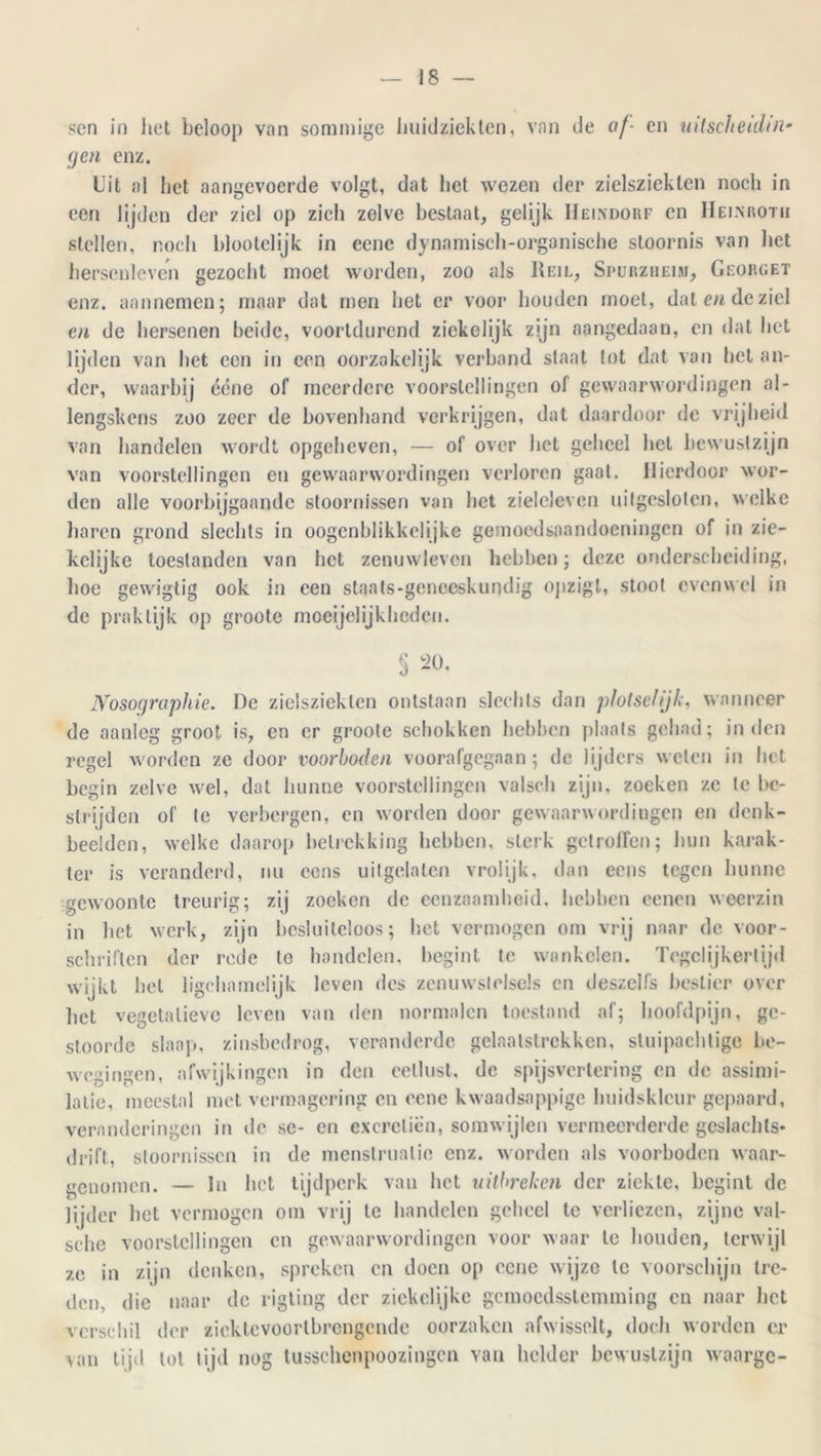 sen in liet beloop van sommige huidziekten, van de of- en uitschelden• (jen enz. Uit al liet aangevoerde volgt, dat liet wezen der zielsziekten noch in een lijden der ziel op zich zelve bestaat, gelijk IIeindorf en IIeimiotii stellen, noch blootelijk in eene dynamisch-organische stoornis van het herscnleven gezocht moet worden, zoo als Keil, Spürzheim, Georget enz. aannemen; maar dat men het er voor houden moet, dat en de ziel en de hersenen beide, voortdurend ziekelijk zijn aangedaan, en dat het lijden van het een in een oorzakelijk verband staat tot dat van het an- der, waarbij écne of meerdere voorstellingen of gewaarwordingen al- lengskcns zoo zeer de bovenhand verkrijgen, dat daardoor de vrijheid van handelen wordt opgeheven, — of over het geheel het bewustzijn van voorstellingen en gewaarwordingen verloren gaal. Hierdoor wor- den alle voorbijgaande stoornissen van het zieleleven uitgesloten, welke haren grond slechts in oogcnhlikkelijke gemoedsaandoeningen of in zie- kclijke toestanden van het zenuwleven hebben; deze onderscheiding, hoe gewigtig ook in een staats-geneeskundig ojizigl, stoot evenwel in de praktijk op groote moeijelijklieden. § 20. Nosoqruphie. De zielsziekten ontstaan slechts dan plotse!ijk, wanneer de aanleg groot is, en er groote schokken hebben plaats gehad; inden regel worden ze door voorboden voorafgegaan; de lijders welen in het begin zelve wel, dat hunne voorstellingen valseli zijn, zoeken ze te be- strijden of te verbergen, en worden door gewaarwordingen en denk- beelden, welke daarop betrekking hebben, sterk getroffen; hun karak- ter is veranderd, nu cens uitgelaten vrolijk, dan eens tegen hunne gewoonte treurig; zij zoeken de eenzaamheid, hebben oenen weerzin in het werk, zijn besluiteloos; het vermogen om vrij naar de voor- schriften der rede lo handelen, begint te wankelen. Tegelijkertijd wijkt hel ligchamelijk leven des zenuwstelsels en deszclfs beslier over liet vegetatieve leven van den normalen toestand af; hoofdpijn, ge- stoorde slaap, zinsbedrog, veranderde gelaatstrekken, stuipaehtige be- wegingen, afwijkingen in den eetlust, de spijsvertering en de assimi- latie, meestal met vermagering en eene kwaadsappige huidskleur gepaard, veranderingen in de sc- en excreticin, somwijlen vermeerderde geslachts- drift, stoornissen in de menstruatie enz. worden als voorboden waar- genomen. — In bet tijdperk van bet uitbreken der ziekte, begint de lijder bet vermogen om vrij te bandelen geheel te verliezen, zijne val- sèhe voorstellingen en gewaarwordingen voor waar le houden, terwijl ze in zijn denken, spreken en doen op eene wijze te voorschijn tre- den. die naar de rigting der zickclijke gemoedsstemming en naar het verschil der zicktcvoortbrengcndc oorzaken afwisselt, doch worden er van tijd lot tijd nog tussclicnpoozingcn van helder bewustzijn waarge-