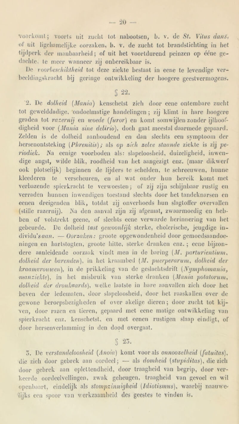 L>0 voorkomt ; voorts uit zucht tot nabootsen, b. v. de St. Vitus dans, of uit ligcharnclijke oorzaken, b. v. de zucht tot brandstichting in liet tijdperk der manbaarheid; of uit liet voortdurend peinzen op ééne ge- dachte, Ie meer wanneer zij onbereikbaar is. De roorbeschiklheid tot deze ziekte bestaat in eene te levendige ver- beeldingskracht bij geringe ontwikkeling der hoogere geestvermogens. § 22. 2. De dolheid (Mania) kenschetst zich door eene ontembare zucht tot gewelddadige, ondoelmatige handelingen ; zij klimt in hare hoogere graden tot razernij en woede (furur) en komt somwijlen zonder ijlhoof- digheid voor (Mania sine delirio), doch gaal meestal daarmede gepaard. Zelden is de dolheid aanhoudend en dan slechts een symptoom der hersenontsteking (Phrenilis); als op zich zelve staande ziekte is zij pe- riodiek. Na eenige voorboden als: slapeloosheid, duizeligheid, inwen- dige angst, wilde blik, roodheid van het aangezigt enz. (maar dikwerf ook plotsclijk) beginnen de lijders te schelden, te schreeuwen, hunne kleederen te verscheuren, en al wat onder hun bereik komt met verbazende spierkracht te verwoesten; of zij zijn schijnbaar rustig en verraden hunnen inwendigen toestand slechts door het tandeknarsen en eenen dreigenden blik, totdat zij onverhoeds hun slagtoffer overvallen (stille razernij). Na den aanval zijn zij afgemat, zwaarmoedig en heb- ben of volstrekt gcene, of slechts eene verwarde herinnering van het gebeurde. De dolheid tast gewoonlijk sterke, cholerische, jeugdige in- dividu’soan. —Oorzaken: groote opgewondenheid door gemoedsaandoe- ningen en hartsloglen, groote hitte, sterke dranken enz. ; eene bijzon- dere aanleidende oorzaak vindt men in de haring (.1/. parlurienlium, dolheid der barenden), in het kraambed (.1/. puerperarum, dolheid der kraamvrouwen), in de prikkeling van de geslachtsdrift (JVympliomania, manziekte), in het misbruik van sterke dranken (Mania potatorum, dolheid der dronkaards), welke laatste in hare aanvallen zich door het beven der ledematen, door slapeloosheid, door liet raaskallen over de gewone beroepsbezigheden of over akelige dieren; door zucht lot kij- ven, door razen en tieren, gepaard met eene matige ontwikkeling van spierkracht enz. kenschetst, en met eenen rustigen slaap eindigt, of door hersenvcrlamming in den dood overgaaf. § 23. 5. De verstandeloosheid (Anoia) komt voor als onnoozelheid (fa tui tas), die zich door gebrek aan oordeel; — als domheid (stupiditas), die zich door gebrek aan oplettendheid, door traagheid van begrip, door ver- keerde oordeelvellingen, zwak geheugen, traagheid van gevoel en wil openbaart, eindelijk als stompzinnigheid (Idiolismus), waarbij naauwe- lijks een spoor van werkzaamheid des gcesfes te vinden is.