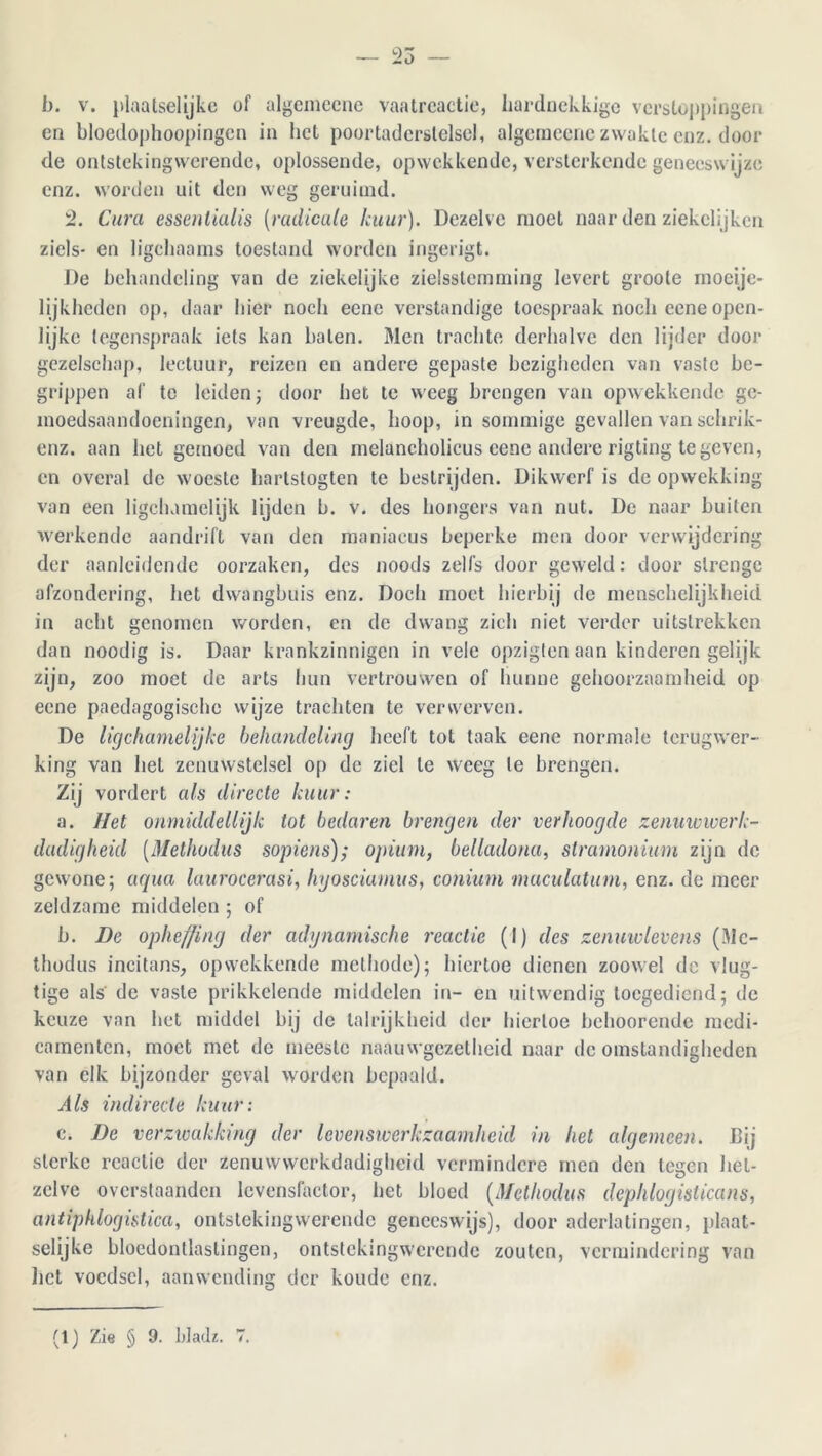 25 b. v. plaatselijke of algemecne vaatreactie, hardnekkige verstoppingen en bloedophoopingen in liet poortaderslelsel, algemecne zwakte enz. door de ontstekingwerende, oplossende, opwekkende, versterkende geneeswijze enz. worden uit den weg geruimd. 2. Cura essentialis (■radicale kuur). Dezelve moet naar den ziekclijkcn ziels- en ligchaams toestand worden ingerigt. De behandeling van de ziekelijke zielsstemming levert groote moeije- lijkheden op, daar hier noch eene verstandige toespraak noch cene open- lijke tegenspraak iets kan balen. Men trachte derhalve den lijder door gezelschap, lectuur, reizen en andere gepaste bezigheden van vaste be- grippen af te leiden; door het te weeg brengen van opwekkende ge- moedsaandoeningen, van vreugde, hoop, in sommige gevallen van schrik- enz. aan het gemoed van den melancholicus eene andere rigting te geven, en overal de wmeste hartstogten te bestrijden. Dikwerf is de opwekking van een ligclumelijk lijden b. v. des hongers van nut. De naar buiten 'werkende aandrift van den maniacus beperke men door verwijdering der aanleidende oorzaken, des noods zelfs door geweld: door strenge afzondering, het dwangbuis enz. Doch moet hierbij de menschelijkheid in acht genomen worden, en de dwang zich niet verder uitstrekken dan noodig is. Daar krankzinnigen in vele opzigten aan kinderen gelijk zijn, zoo moet de arts hun vertrouwen of hunne gehoorzaamheid op eene paedagogische wijze trachten te verwerven. De ligchamelijke behandeling heeft tot taak eene normale terugwer- king van het zenuwstelsel op de ziel te weeg te brengen. Zij vordert als directe kuur: a. liet onmiddellijk tot bedaren brengen der verhoogde zenuwwerk- dadigheid (Methodus sopiens); opium, belladona, stramonium zijn de gewone; aqua laurocerasi, hyosciumus, conium maculatum, enz. de meer zeldzame middelen ; of b. De opheffing der adynamische reactie (I) des zenuwlevens (Me- thodus incitans, opwekkende methode); hiertoe dienen zoow’el do vlug- tige als de vaste prikkelende middelen in- en uitwendig toegediend; de keuze van het middel bij de talrijkheid der hiertoe behoorende medi- camenten, moet met de meeste naauwgezetheid naar de omstandigheden van elk bijzonder geval worden bepaald. Als indirecte kuur: c. De verzwakking der levenswerkzaamheid in het algemeen. Bij sterke reactie der zenuwwerkdadigheid vermindere men den tegen het- zelve overstaanden lcvensfactor, het bloed (Methodus dephlogislicans, antiphlogistica, ontstekingwerende geneeswijs), door aderlatingen, plaat- selijke bloedontlastingen, ontstekingwerende zouten, vermindering van liet voedsel, aanwending der koude enz.
