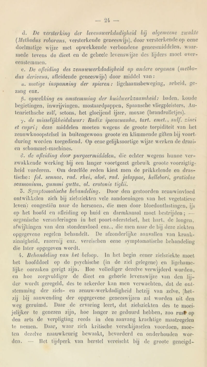 tl. De versterking der levensiverkdadigheid bij algenieene zwakte (Melhodus roborans, versterkende geneeswijs), door versterkende op eenc doelmatige wijze met opwekkende verbondene geneesmiddelen, waar- mede tevens de dieet en de gclieele levenswijze des lijders moet over- eenstemmen. e. De afleiding des zenuwwerkdadigheid op andere organen (metho- das derivans, atleidende geneeswijs) door middel van : a. matige inspanning der spieren: lichaamsbeweging, arbeid, ge- zang enz. jS. opwekking en omstemming der huidwerkzaamheid: baden, koude begielingen, inwrijvingen, mostaardpappen, Spaansche vliegpleisters, Au- lenricthsclie zalf, setons, het glocijend ijzer, moxae (brandrolletjes). y. de misselijkheidskuur: Radix ipecacuanha, tart. emet., snif. zinci et capri,* deze middelen moeten wegens de groote torpiditeit van het zenuwknoopstelsel in buitengewoon groote en klimmende giften bij voort- during worden toegediend, üp eenegelijksoortige wijze werken de draai- en schommel-machines. d. de afleiding door purgeermiddelen, die echter wegens hunne ver- zwakkende werking bij een langer voorlgezel gebruik groote voorziglig- heid vorderen. Om dezelfde reden kiest men de prikkelende en dras- tische: fol. sennae, rad. rhei, aloë, rad. jaluppae, hellebori, gratiolae scamonium, gummi gutta, ol. crolonis iiglii. 3. Symptomatische behandeling. Door den gestoorden zenuwinvloed ontwikkelen zich bij zielsziekten vele aandoeningen van het vegetatieve leven': congestiön naar de hersenen, die men door bloedontlastingen, ijs op het hoofd en afleiding op huid en darmkanaal moet bestrijden; -— organische veranderingen in het poorl-aderstelsel, liet hart. de longen, afwijkingen van den stondenvloed enz., die men naar de bij deze ziekten opgegevene regelen behandelt. De afzonderlijke aanvallen van krank- zinnigheid, razernij enz. vereischen eene symptomatische behandeling die later opgegeven wordt. 4. Behandeling van het beloop. In het begin cener zielsziekte moet het hoofddoel op de psychische (in de ziel gelegene) en ligcharac- lijkc oorzaken gerigt zijn. Hoe vollediger dezelve verwijderd worden, en hoe zorgvuldiger de dieet en gchecle levenswijze van den lij- der wordt geregeld, des te zekerder kan men verwachten, dat de ont- stemming der ziels- en zenuw-werkdadigheid hetzij van zelve, 'het- zij bij aanwending der opgegevene geneeswijzen zal worden uit den weg geruimd. Daar de ervaring leert, dat zielsziekten des te moei- jelijker te genezen zijn, hoe langer ze geduurd hebben, zoo rust op den arts de verpligting reeds in den aanvang krachtige maatregelen te nemen. Daar, waar zich kritische verschijnselen voordoen, moe- ten dezelve naauwkeurig bewaakt, bevorderd en onderhouden wor- den. — liet tijdperk van herstel vercischt bij de groote geneigd-