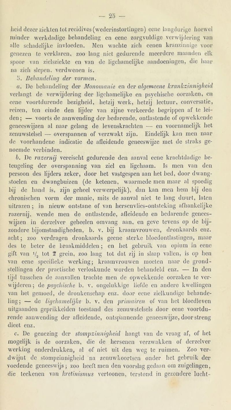 heid dezer ziekten tot recidives (wederinstellingen) eene langdurige hoewel minder werkdndige behandeling en eene zorgvuldige verwijdering van alle schadelijke invloeden. Men wachte zich cenen kranzinnigc voor genezen te verklaren, zoo lang niet gedurende meerdere maanden elk spoor van zielsziekte en van de ligchamelijke aandoeningen, die haar na zich slepen, verdwenen is. 5. Behandeling der vormen. a. De behandeling der Monomanie en der algevieene krankzinnigheid verlangt de verwijdering der ligchamelijke en psychische oorzaken, en eene voortdurende bezigheid, hetzij werk, hetzij lectuur, conversatie, reizen, ten einde den lijder van zijne verkeerde begrippen af te lei- den; — voorts de aanwending der bedarende, ontlastende of opwekkende geneeswijzen al naar gelang de levenskrachten — en voornamelijk het zenuwstelsel — overspannen of verzwakt zijn. Eindelijk kan men naar de voorhandene indicatie de afleidende geneeswijze met de straks ge- noemde verbinden. b. De razernij vereischt gedurende den aanval eene krachtdadige be- teugeling der overspanning van ziel en ligchaam. Is men van den persoon des lijders zeker, door bet vastgespen aan het bed, door dwang- stoelen en dwangbuizen (de ketenen, waarmede men maar al spoedig bij de band is, zijn geheel verwerpelijk), dan kan men hem bij den chronischen vorm der manie, mits de aanval niet te lang duurt, laten uitrazen ; in nieuw ontstane of van hersenvlies-ontsteking afhankelijke razernij, wende men de ontlastende, aflcidende en bedarende genees- wijzen in derzelver geheelcn omvang aan, en geve tevens op de bij- zondere bijomstandigheden, b. v. bij kraamvrouwen, dronkaards enz. acht; zoo verdragen dronkaards geene sterke bloedontlastingen, maar des le beter de braakmiddelen; en het gebruik van opium in eene gift van V tot 2 grein, zoo lang tot dat zij in slaap vallen, is op hen van eene specifieke werking; kraamvrouwen moeten naar de grond- stellingen der practische verloskunde worden behandeld enz. — In den tijd lusschcn de aanvallen trachte men de opwekkende oorzaken te ver- wijderen; de psychische b. v. ongelukkige liefde en andere kwellingen van hel gemoed, de dronkenschap enz. door eene zielkundige behande- ling; — de ligchamelijke b. v. den primairen of van het blocdleven uitgaanden geprikkeiden toestand des zenuwstelsels door eene voortdu- rende aanwending der afleidende, ontspannende geneeswijze, door streng dieet enz. c. De genezing der stompzinnigheid hangt van de vraag af, of het mogelijk is de oorzaken, die de hersenen verzwakken of derzelver werking onderdrukken, al of niet uit den weg te ruimen. Zoo ver- dwijnt de stompzinnigheid na zenuwkoortsen onder het gebruik der voedende geneeswijs; zoo heeft men den voorslag gedaan om zuigelingen, die teekenen van kretinismus verloonen, terstond in gezondere lucht-