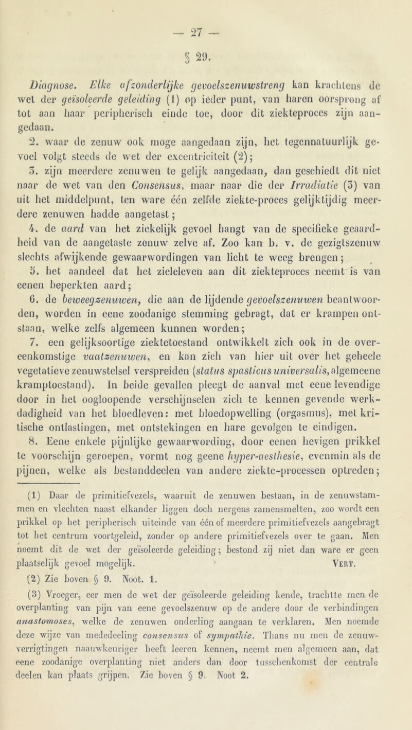 l 20. Diagnose. Elke afzonderlijke gevoelszenuwstreng kan krachtens de wet der geïsoleerde geleiding (I) op ieder punt, van haren oorsprong af tot aan haar peripherisch einde toe, door dit ziekteproces zijn aan- gedaan. 2. waar de zenuw ook moge aangedaan zijn, het tegennatuurlijk ge- voel volgt steeds de wet der excentriciteit (2); 5. zijn meerdere zenuwen te gelijk aangedaan, dan geschiedt dit niet naar de wet van den Consensus, maar naar die der Irradiatie (5) van uit het middelpunt, ten ware één zelfde ziekte-proces gelijktijdig meer- dere zenuwen hadde aangetast; 4. de aard van het ziekelijk gevoel hangt van de specifieke geaard- heid van de aangetaste zenuw zelve af. Zoo kan b. v. de gezigtszenuw slechts afwijkende gewaarwordingen van licht te weeg brengen; 5. het aandeel dat het zicleleven aan dit ziekteproces neemt is van cenen beperkten aard; G. de beweeg zenuwen, die aan de lijdende gevoelszenuwen beantwoor- den, worden in cene zoodanige stemming gebragt, dat er krampen ont- slaan, welke zelfs algemeen kunnen worden; 7. een gelijksoortige ziektetoestand ontwikkelt zich ook in de over- eenkomstige vaatzenuwen, en kan zich van hier uit over het geheclc vegetatieve zenuwstelsel verspreiden (status spasticus universalis, algemcene kramptoeslnnd). In beide gevallen pleegt de aanval met cene levendige door in hel oogloopende verschijnselen zich te kennen gevende werk- dadigheid van het bloedleven: met bloedopwelling (orgasmus), met kri- tische ontlastingen, met ontstekingen en hare gevolgen te eindigen. 8. Eene enkele pijnlijke gewaarwording, door eenen hevigen prikkel te voorschijn geroepen, vormt nog geenc Injper-aeslhesie, evenmin als de pijnen, welke als bestanddeelen van andere ziekte-processen optreden; (1) Daar de primitiefvezels, Maar uit de zenuwen bestaan, in de zenuwstam- men en vlechten naast elkander liggen docli nergens zarnensmelten, zoo wordt een prikkel op liet peripherisch uiteinde van één of meerdere primitiefvezels aangehragt tot het centrum voortgeleid, zonder op andere primitiefvezels over te gaan. Men noemt dit de wet der geïsoleerde geleiding; bestond zij niet dan ware er geen plaatselijk gevoel mogelijk. Vert. (2) Zie hoven § 9. Noot. 1. (3) Vroeger, eer men de wet der geïsoleerde geleiding kende, trachtte men de overplanting van pijn van eene gevoelszenuw op de andere door de verbindingen Miastomoses, welke de zenuwen onderling aangaan te verklaren. Men noemde deze Avijze van mcdedeeling consensus of sympathie. Thans nu men de zenmv- verrigtingen naauwkeuriger heeft leeren kennen, neemt men algemeen aan, dat eene zoodanige overplanting niet anders dan door tussclienkomst der centrale dcelen kan plaats grijpen. Zie hoven § 9. Noot 2.