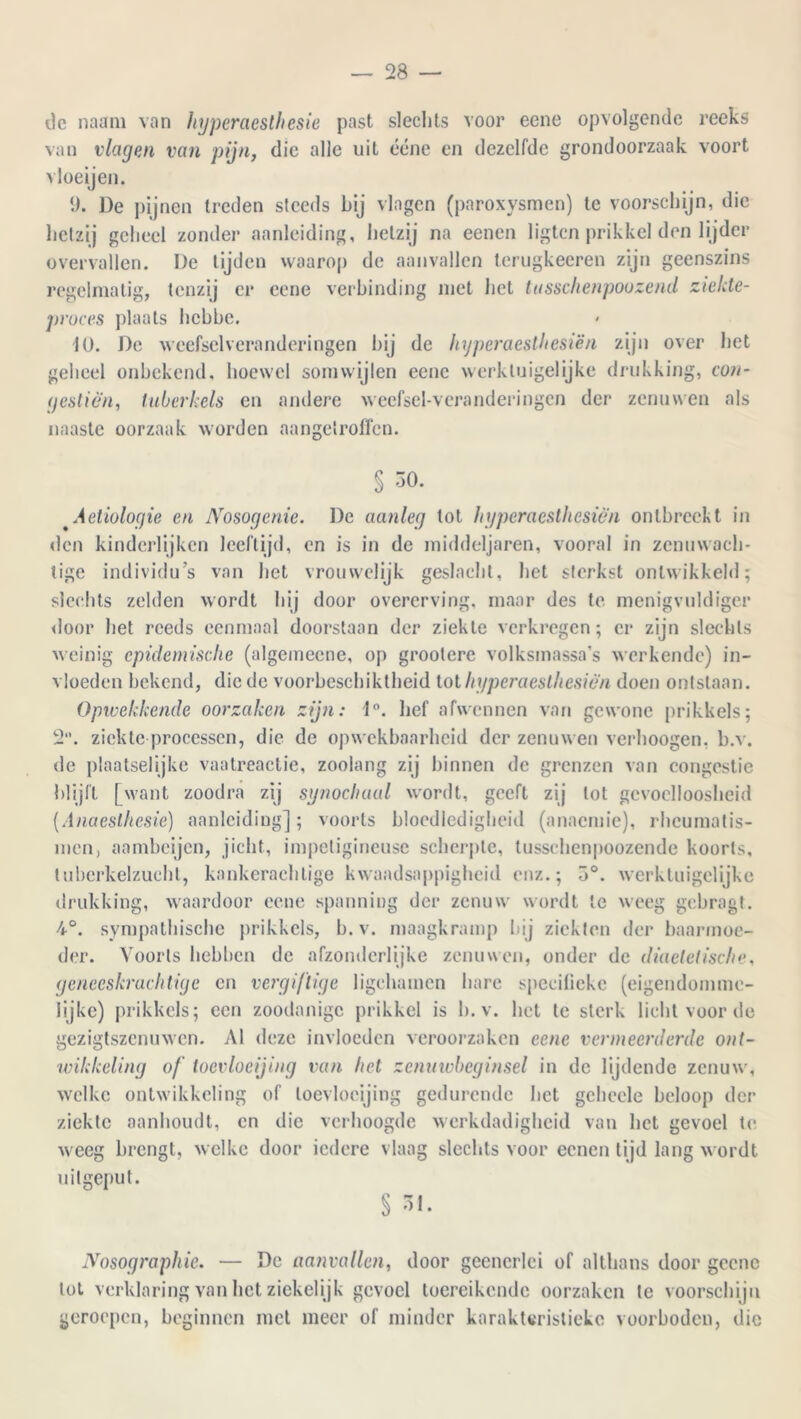 de naam van hyperaesthesie past slechts voor eene opvolgende reeks van vlagen van pijn, die alle uit ééne cn dezelfde grondoorzaak voort vloeijen. 1). De pijnen treden steeds bij vlagen (paroxysmen) te voorschijn, die hetzij geheel zonder aanleiding, hetzij na eenen ligtcn prikkel den lijder overvallen. De tijden waarop de aanvallen lerugkeeren zijn geenszins regelmatig, tenzij er eene verbinding niet het tusschenpoozend ziekte- proces plaats hcbbe. 10. De weefselveranderingen bij de hyperaesthesien zijn over het geheel onbekend, hoewel somwijlen eene werkluigelijke drukking, con- (festien, tuberkels en andere wecfscl-vcranderingcn der zenuwen als naaste oorzaak worden aangetroffen. § 30. 'Aetiologie en Nosogcnie. De aanleg tot hyperaesthesieii ontbreekt in den kinderlijken leeftijd, en is in de middeljaren, vooral in zenuwach- tige individu’s van het vrouwelijk geslacht, het sterkst ontwikkeld; slechts zelden wordt hij door overerving, maar des te menigvuldige!* door het reeds eenmaal doorstaan der ziekte verkregen; er zijn slechts weinig epidemische (algemeene, op grootere volksmassa’s werkende) in- vloeden bekend, die de voorbcschiktheid tot hyperaesthesien doen ontstaan. Opwekkende oorzaken zijn: 1°. hef afwennen van gewone prikkels; 2. ziekte processen, die de opwekbaarheid der zenuwen verhoogen, b.v. de plaatselijke vaatreactie, zoolang zij binnen de grenzen van congestie blijft [want zoodra zij synochaal wordt, geeft zij tol gevoelloosheid (Anaesthesie) aanleiding]; voorts bloedledigheid (anaemie), rheumatis- men, aambeijen, jicht, impetigineuse scherpte, tusschenpoozende koorts, tuberkelzuchl, kankerachtige kwaadsappigheid enz.; 3°. werktuigelijke drukking, waardoor eene spanning der zenuw wordt te weeg gebragt. 4°. sympathische prikkels, b.v. maagkramp bij ziekten der baarmoe- der. Voorts hebben de afzonderlijke zenuwen, onder de diaeletisc/ie, geneeskrachtige cn vergiftige ligchamen hare specifieke (eigendomme- lijke) prikkels; een zoodanige prikkel is b.v. het te sterk licht voor de gezigtszenuwen. Al deze invloeden veroorzaken eene vermeerderde ont- wikkeling of toevloeijing van het zcnawbeginsel in de lijdende zenuw, welke ontwikkeling of toevloeijing gedurende liet geheele beloop der ziekte aanhoudt, cn die verhoogde werkdadigheid van het gevoel te weeg brengt, welke door iedere vlaag slechts voor eenen lijd lang wordt uitgeput. § 31. Nosographie. — De aanvallen, door geenerlei of althans door geene tot verklaring van het ziekelijk gevoel toereikende oorzaken te voorschijn geroepen, beginnen met meer of minder karakteristieke voorboden, die
