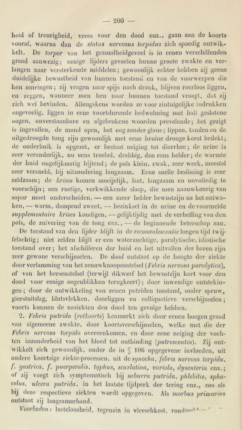 heid of treurigheid, vrees voor den dood enz., gaan aan de koorts vooraf, waarna dan de status nervosus torpidus zich spoedig ontwik- kelt. De torpor van het gezondheidgevoel is in eenen verschillenden graad aanwezig; eeuige lijders gevoelen hunne grootc zwakte en ver- langen naar versterkende middelen; gewoonlijk echter hebben zij gccne duidelijke bewustheid van hunnen toestand en van de voorwerpen die ken omringen; zij vragen naar spijs noch drank, blijven roerloos liggen, en zeggen, wanneer men hen naar hunnen toestand vraagt, dat zij zich wel bevinden. Allengskens worden ze voor zinluigelijke indrukken ongevoelig, liggen in eene voortdurende bedwelming met hali geslotcne oogen, onverstaanbare en afgebrokene woorden prevelende; het gezigt is ingevallen, de mond open, het oog zonder glans; lippen, tanden en de uitgedroogde tong zijn gewoonlijk met eene bruine drooge korst bedekt; de onderbuik is opgezet, er beslaat neiging tot diarrhee; de urine is zeer veranderlijk, nu eens troebel, drabbig, dan eens helder; de warmte der huid ongelijkmatig bijtend; de pols klein, zwak, zeer week, meestal zeer versneld, bij uitzondering langzaam. Eene snelle beslissing is zeer zeldzaam; de /crises komen moeijelijk, laat, langzaam en onvolledig te voorschijn; een rustige, verkwikkende slaap, die men naauw keurig van sopor moet onderscheiden, — een meer helder bewustzijn na het ontwa- ken,— warm, dampend zw eet, —■ bezinksel in de urine en de voormelde supplementaire /crises kondigen,—gelijktijdig met de verheffing van den pols, de zuivering van de tong enz., — de beginnende beterschap aan. De toestand van den lijder blijft in de reconvalescentie langen lijd tw ij- felachtig; niet zelden blijft er een waterzuchtige, paralytische, idiotische toestand over; het afschilferen der huid en hel uitvallen der haren zijn zeer gewone verschijnselen. De dood ontstaat op de hoogte der ziekte door verlamming van het zenuw knoopcnslelsel (Febris nervosa parahjlica), of van liet hersenslelsel (terwijl dikwerf het bewustzijn kort voor den dood voor cenige oogenblikken terugkeerl); door inwendige ontstekin- gen; door de ontwikkeling van eenen pulriden toestand, onder spruw', gierstuilslag, blutsvlekkcn, doorliggen en colliquatieve verschijnselen; voorts kunnen de nazichten den dood ten gevolge hebben. 2. Febris putrida (rolkoorts) kenmerkt zich door eenen hoogen graad van algemeenc zwakte, door koorlsverschijnselcn, welke met die der Febris nervosa torpida overeenkomen, en door eene neiging der voch- ten inzonderheid van het bloed lot ontbinding (pulrescentia). Zij ont- wikkelt zich gewoonlijk, onder de in § 100 opgegevene invloeden, uit andere koortsige ziekle-processcn, uit desynocha, febris nervosa torpida, /*. gastrica, f. puerperalis, tijphus, scarlatina, variola, dysenteria enz.; of zij voegt zich symptomatisch bij saburra putrida, phlebitis, spha- celus, ulccra putrida, in het laatste tijdperk der tering enz., zoo als bij deze respectieve ziekten wordt opgegeven. Als morbus primarius ontstaat zij langzamerhand. Voorboden: lusteloosheid, tegenzin in vleeschkost, rondf»,''T-,~ ’