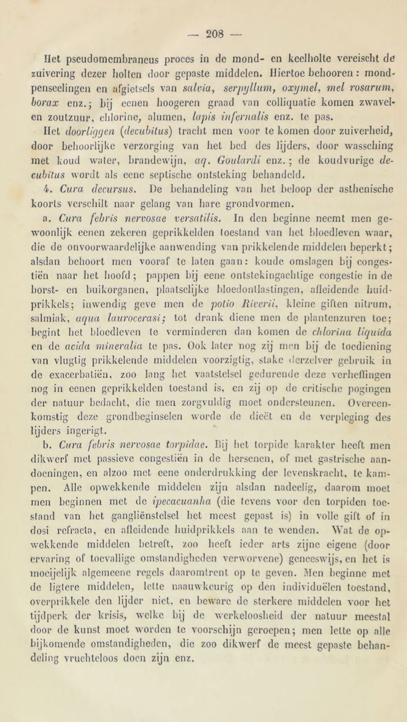 riet pscudomcmbraneus proces in de mond- en keelholte vereischt de zuivering dezer holten door gepaste middelen. Hiertoe belmoren: mond- penseclingen en afgietsels van salvia, serpyllum, oxymel, mei rosarum, borax enz.; hij eenen hoogeren graad van colliquatie komen zwavel- en zoutzuur, chlorine, aluinen, lapis infernalis enz. te pas. Het doorliygen (decubUus) tracht men voor te komen door zuiverheid, door behoorlijke verzorging van het bed des lijders, door wassching met koud water, brandewijn, aq. Goulardi enz.; de koudvurigc de- cubitus wordt als eene septische ontsteking behandeld. 4. Cura decursus. De behandeling van liet beloop der asthenische koorts verschilt naar gelang van hare grondvormen. a. Cura febris nervosae versatilis. In den beginne neemt men ge- woonlijk eenen zekeren geprikkelden toestand van bel bloedleven waar, die de onvoorwaardelijke aanwending van prikkelende middelen beperkt; alsdan behoort men vooraf te laten gaan: koude omslagen bij conges- tiën naar liet hoofd; pappen bij eene ontstekingachlige congestie inde borst- en buikorganen, plaatsclijke bloedontlastingen, afleidende huid- prikkels; inwendig geve men de polio lUverii, kleine giften nitrum, salmiak, aqua laurocerasi; tot drank diene men de plantenzuren toe; begint bet bloedleven te verminderen dan komen de chlorina liquida en de acida mineralia te pas. Ook later nog zij men bij de toediening van vluglig prikkelende middelen voorzigtig, slakc derzelver gebruik in de exacerbaliën, zoo lang liet vaatstelsel gedurende deze verheffingen nog in eenen geprikkelden toestand is, en zij op de critische pogingen der natuur bedacht, die men zorgvuldig moet ondersteunen. Overeen- komstig deze grondbeginselen worde de dieet en de verpleging des lijders ingerigt. b. Cura febris nervosae torpidae. Bij bet torpidc karakter beeft men dikwerf met passieve congestiën in de hersenen, of met gastrische aan- doeningen, en alzoo met eene onderdrukking der levenskracht, te kam- pen. Alle opwekkende middelen zijn alsdan nadeelig, daarom moet men beginnen met de ipecacuanha (die tevens voor den torpiden toe- stand van bet gangliënsleisel het meest gepast is) in volle gift of in dosi refractn, en nlleidendc huidprikkels aan te wenden. Wat de op- wekkende middelen betreft, zoo beeft ieder arts zijne eigene (door ervaring of toevallige omstandigheden verworvene) geneeswijs, en liet is moeijelijk algemeene regels daaromtrent op te geven. Men beginne met de ligtere middelen, lette naauwkeurig op den individuëlcn toestand, overprikkele den lijder niet, en beware de sterkere middelen voor het tijdperk der krisis, welke bij de werkeloosheid der natuur meestal door de kunst moet worden te voorschijn geroepen; men lette op alle bijkomende omstandigheden, die zoo dikwerf de meest gepaste behan- deling vruchteloos doen zijn enz.