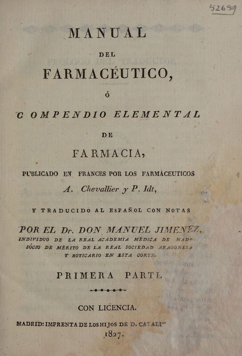 E Pos, 5 & > MANUAL DEL FARMACÉUTICO, COMPENDIO ELEMENTAL FARMACIA, L 4 PUBLICADO EN FRANCES POR LOS FARMACEUTICOS A. Chevallier y P. Idt, Y TRADUCIDO AL ESPAÑOL CON NOTAS POR EL Dr. DON | MANUEL JIMENEZ, INDIVIDUO DE LA REAL ACADEMIA MÉDICA DE MAD? SÓCIO DE MÉRITO DE LA REAL SOCIEDAD ARAGONESA Y BOTICARIO EN ESTA CORTE. PRIMERA PARTL CON LICENCIA.' MADRID: IMPRENTA DE LOSHIJOS DE D. CAT ALI 1827. “ii De