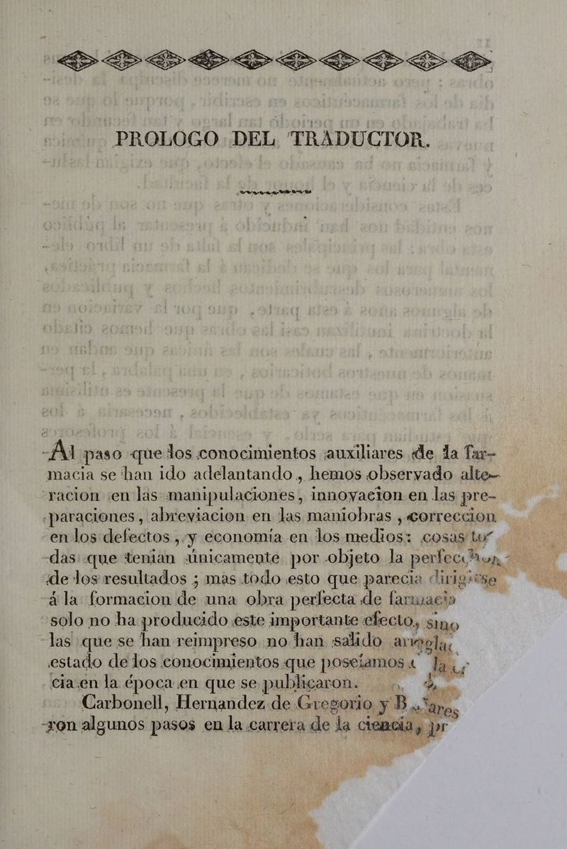 PR .oooo -PROLOGO DEL TRADUCTOR. 4 LW AR vas Ai paso que los conocimientos auxiliares de la Tar- macia se ‘han ido adelantando , hemos observado alte- racion «en las mañipulaciones;, i innoyacion en las pre- -paraciones , abreviacion en las maniobras , «correccion en los defectos ,. y economia en los medios: cosas Lu” das: que tenian «Únicamente por objeto la perfecs? o de los resultados ; mas todo esto que parecio dirigirse “à la formacion de una obra perfecta de far Lacio solo no ha producido este importante efecto, sino las que se han reimpreso no han salado arregla tu. estado de los conocimientos que poseiamos « cia:en la época en que se publicaron. ,, Carbonell, Hernandez de Gregorio y. B à on algunos pasos en la carrera de la cies: re pr