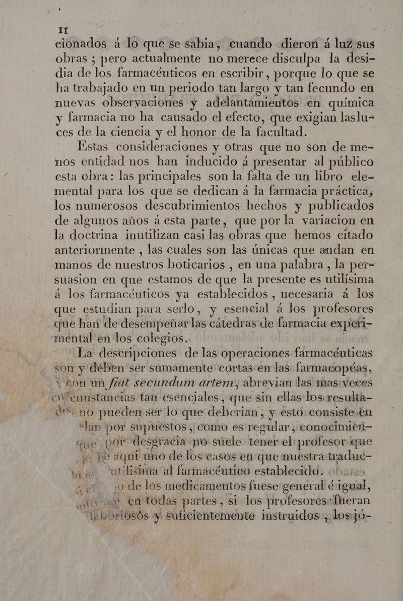 IT cionados à lo que se sabia, cuando dieron á luz sus obras ; pero actualmente no merece disculpa la desi- dia de los farmacéuticos en escribir, porque lo que se ha trabajado en un periodo tan largo y tan fecundo en nuevas observaciones y PR PE TR P RATE Ne eh química y farmacia no ha causado el efecto, que exigian laslu= ces de la ciencia y el honor de la facultad. Estas consideraciones y Otras que no son de me- nos entidad nos han inducido á presentar al público esta obra: las principales son la falta de un libro ele- mental para los que se dedican á la farmacia práctica, los numerosos descubrimientos hechos y publicados de algunos años à esta parte, que por la variacion en la doctrina inutilizan casidas obras que hemos citado anteriormente , las cuales son las únicas que andan en manos de nuestros boticarios , en una palabra , la per- suasion en que estamos de que la presente es atilisima à los farmacéuticos ya establecidos , necesaria à los que estudian para serlo, y esencial à los profesores que han de desempeñar las cátedr as de farmacia expéri- mental en los colegios. La destáiíiciónes de las operaciones Eaibiinilbiioss son y dében ser sumamente cortas en las: farmacopéas, con un fat secundum artem, abrevian las masveces cv cunstaneias tan esenciales, que sin ellas los resulta- 0%: no pueden ser lo que deberían , y esto consiste ,én “Lan por supuestos | como es regular, conocimién— que pot desgracia po: suele Lémeb el profesor que ¿e pe quí uno de los casos en que muestra tr pdt t¿lisima al farmacéutico establecido. 045125 3 e) y de los medicamentos fuese general é sas ati ve en todas partes, si los profesorés-fheran “ahoriosós y suficientemente instruidos, dos:jó- Mya?