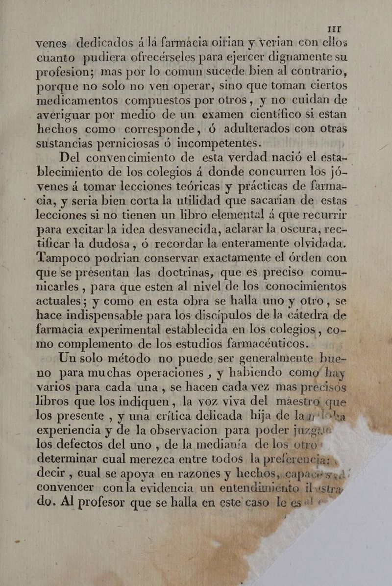 IIT venes dedicados à la farmacia olrian y verian con ellos cuanto pudiera ofrecérseles para ejercer dignamente su profesion; mas por lo comun sucede bien al contrario, porque no solo no ven operar, sino que toman ciertos medicamentos compuestos por otros, y no cuidan de averiguar por medio de un examen cientifico si estan rd como corresponde , Ó adulterados con Otras sustancias perniciosas Ó incompetentes. Del convencimiento de esta verdad nació el estas blecimiento de los colegios 4 donde concurren los jó- venes á tomar lecciones teóricas y prácticas de farma- cia, y seria bien corta la utilidad que sacarian de estas lecciones si no tienen un libro elemental á que recurrir para excitar la idea desvanecida, aclarar la oscura, rec- tificar la dudosa, 6 recordar la enteramente olvidada. Tampoco podri es conservar exactamente el órden con que se presentan las doctrinas, que es preciso comu- nicarles , para que esten al nivel de los conocimientos actuales; y como en esta Obra se halla uno y otro, se hace indispensable para los discípulos de la cátedra de farmacia experimental establecida en los colegios , co- mo complemento de los estudios farmacéuticos. Un solo método no puede ser generalmente bue- uo para muchas operaciones , y habiendo como hay varios para cada una , se hacen cada vez mas precisos los presente , y una crítica delicada hija de law La experiencia y de la observacion para poder juzgar los defectos del uno , de la medianía de los otro determinar cual mer Fe entre todos la prefere enciaza decir , cual se apoya en razones y hechosy, capace sq ' convencer con la evidencia un entendimiént 7