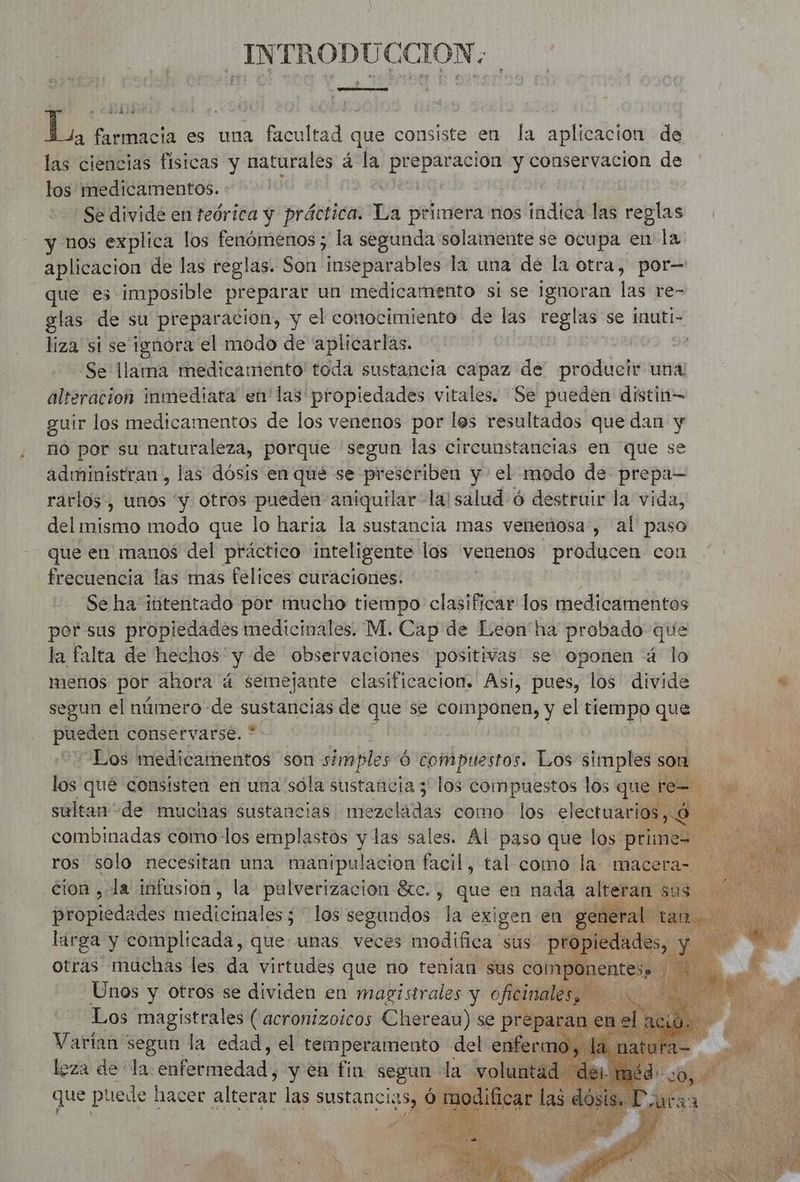 INTRODUCCION. Ñ FRA a ARR L, farmacia es una facultad que consiste en la aplicacion de las ciencias fisicas y naturales à a preparacion y conservacion de los medicamentos. | Se divide en teórica y práctica. Pa primera nos indica las reglas y nos explica los fenómenos; la segunda solamente se ocupa en la aplicacion de las reglas. Son inseparables la una de la otra, por— pa es imposible preparar un medicamento si se ignoran las re- glas de su preparacion, y el conocimiento de las reglas se inuti- liza si se ignora el modo de “aplicarlas. | Se llama medicamento toda sustancia capaz de producir una alteracion inmediata en'las'propiedades vitales. Se pueden distin- guir los medicamentos de los venenos por les resultados que dan y no por su naturaleza, porque segun las circunstancias en que s administran, las dosis en qué se prescriben y el modo de prepa— rarlos, unos y. otros pueden aniquilar la! salud 6 destruir la vida, del mismo modo que lo haria la sustancia mas venenosa, al paso que en manos del práctico inteligente los venenos producen con frecuencia las mas felices curaciones. Se ha intentado por mucho tiempo clasificar los medicamentos por sus propiedades medicinales. M. Cap de Leon'ha probado que la falta de hechos y de observaciones positivas se oponen 4 lo menos por ahora á semejante clasificacion. Asi, pues, los divide “ segun el número de A de que se componen, y el tiempo que PRE conservarse. | “Los elite bros son simples 6 compuestos. Los simples son a los qué consisten en una sóla sustancia 5 los compuestos los que te= sultan de muchas sustancias presela tias como los electuarios, 6 combinadas como los emplastos y las sales. Al paso que los prime= ros solo necesitan una manipulacion facil, tal como la macera= | cion , la infusion, la pulverización $tc., que en nada altera ë propiedades ette los segundos la exigen en general larga y a be unas veces modifica sus me eda Vattaa segun la edad, sel réeipétb meet del ir leza ds la la enfermedad, y en fin Mn da vol