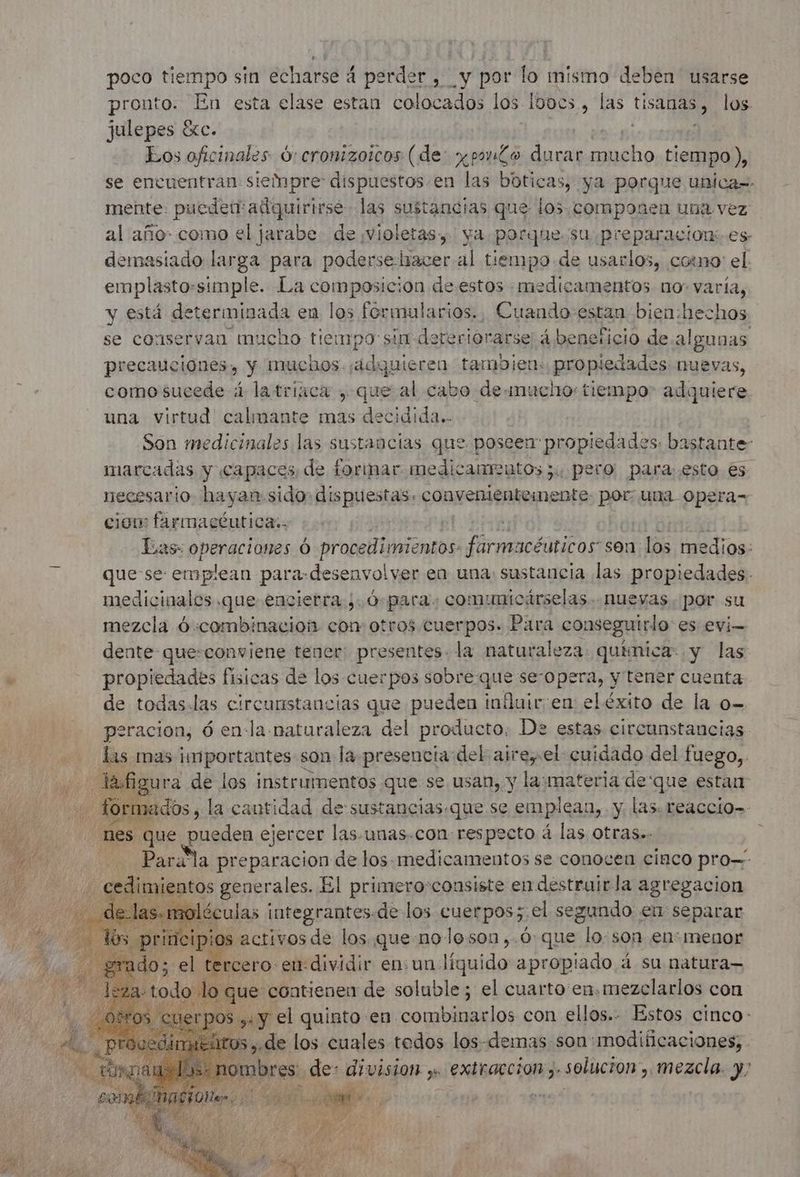 poco tiempo sin echarse 4 perder , y por lo mismo deben usarse pronto. En esta elase estan colocados los Ibocs, las USA los julepes éxc. Eos oficinales Ó: cronizoicos (de: prono durar er tiempo ), se encuentran siempre dispuestos en las boticas, ya porque unica=- mente. puede adquirirse las sustancias que los componen una vez al año como el jarabe. de ¡violetas, ya. porque su preparacion: es demasiado larga para podersehiacer al tiempo de usarlos, corno el. emplasto:simple. La composicion de estos medicamentos no: varía, y está determinada en los formularios., Cuando-estan bien:hechos. se conservan mucho tiempo sin de oteriorarse 4 beneficio deal gunas precauciones y muchos. eb tambien: propiedades nuevas, como sucede 4 latriaca , que al cabo de-mucho: tiempo adquiere. una virtud calmante mas decidida.- Son medicinales las sustancias que poseen propiedades: bastante marcadas y capaces de formar medicamentos ;, pero paraesto es necesario hayan: sido: dispuestas: convenientemente por: una. Opera= ciom farmacéutica:. à | Éas: deca Ó Cri che farmacéuticos son los medios: que se emplean para-desenvolver en una: sustancia las propiedades. medicinales .que encierra ¿O para: comumnicárselas.. nuevas. por su mezcla ó «combinacion con otros cuerpos. Para conseguirlo es evi- dente que:conviene tener: presentes. la naturaleza química: y las « propiedades fisicas de los cuerpos sobre que se-opera, y tener cuenta de todas.las circunstancias que pueden infuir'en eléxito de la o- | psracion, 6 enla naturaleza del producto: De estas circunstancias | las mas importantes son la presencia del aire, el cuidado del fuego, Y figu jrs. de La RSR ques se SAR y A PARES estan le mes € que . ejercer bre unas.con: respecto à las otras». = Parala preparacion de los medicamentos se conocen cinco pro imientos gener ales. El primero-consiste en destruirla agregacion éculas integrantes de los cuerpos;.el segundo en separar activos de los que noleson,.ó que lo: son en: menor CBrcero: ent: dividir en: un. Fun +prAbI33P 4 su natura— leds qe a quinto en. diga ho con SAS e cinco - tt ;-de los cuales todos los-demas son modificaciones; bres: de: division ,. extraccion , solucion , mezcla. y;