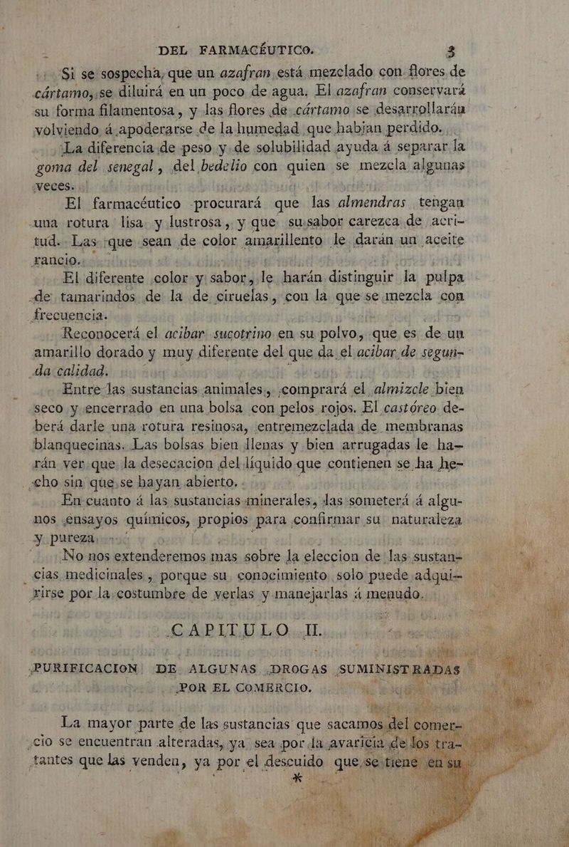 Si se sospecha, que un azafran, está mezclado con flores de cártamo,:se diluirá en un poco de agua. El azafran conservará su forma filamentosa , y las flores de. cértamo se desarrollarán volviendo á.apoderarse de la humedad que habian perdido. ¡La diferencia de peso yde solubilidad ayuda 4 separar la goma del senegal , del bedelio con Ene se mezcla algunas Veces. +. El farmacéutico -procurará que las almendras tengan una rotura lisa. y lustrosa, y que su:sabor carezca de acri- tud. Las ‘que sean de color amarillento le darán un aceite rancio. | El diferente Pers y: bon le harán distinguir la pulpa de tamarindos de la de ciruelas, con la que se mezcla con Arecuencia. Reconocerá el acibar sucotrino en su lod que es de un amarillo dorado y muy diferente del gua da el acibar de segun- da calidad. Entre las sustancias animales, «comprará el almizcle bien seco y encerrado en una bolsa con pelos rojos. El castóreo. de- berá darle una rotura resinosa, entremezclada de membranas blanquecinas. Las bolsas bien llenas y bien arrugadas le ha- rán ver.que la desecacion del liquido que contienen se ha he- «Cho sin que,se hayan abierto... En cuanto á las sustancias minerales, las someterá 4 algu- nos ¿Ensayos químicos, propios para confirmar su naturaleza y, pureza, No nos AAA re mas sobre la eleccion de las sustan= cias medicinales , porque su. conocimiento solo puede. adqui-- xirse por la,costumbre de verlas y manejarlas 4 menudo. CAPITULO I. : PURIBICACION DE ALGUNAS ¿DROGAS SUMIMISTRADAS | Ea | POR EL COMERCIO. ANRT AR ter +. La mayor parte « de las sustancias que s sacamos d ¿cio se encuentran alteradas, ya sea por Ja avaricia tantes que las venden, ya por. el sescuido qu “se tie *-