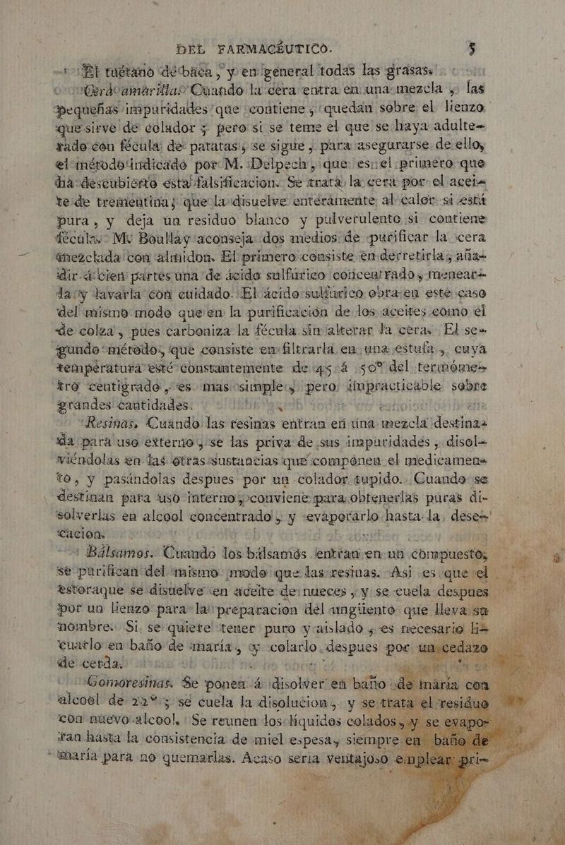 +>Bl tuétano debáca, y en. general todas las grasass Cerávamárillao Quando! à cera entra en una-mezcla , las pequeñas imputidades que contiene , quedan sobre el lienzo. que sirve de colador y pero si se teme el que se haya adulte rado con fécula de: patatas; se sigue , para asegurarse de ello, el inérodo indicado por M. Delpech, que eso ¡el primero que dia descubierto estas falsificacion. Se trata la cera por el acer te de trementinas que la disuelve enterámente al caler si está pura, y deja ün residuo blanco y pulverulente si contiene fécula.- Mu Boullay “aconseja dos medios de «purificar la cera inezctada'con 'almidon. El primero consiste enderretirlas, aña- dir- 4: cien partes una de ácido sulfúrico colicentrado y Menear day lavarla con cuidado. El ácido sulúrico obra:en esté caso del mismo modo que en la purificación de los aceites como el de colza, pues carboniza la fécula sin alterar Ja ceras Ed se= temperatura esté constantemente de 45.4 50% del termóme» tro centigrado , es nas A peta '“InpUA sii sabre grandes cantidades. IS e | | - Resinas, Cuando las resinas entran eñ tina mezcla debio «da pará uso externo y se las priva de sus impuridades , disol- viéndolas en las otras sustancias que componen el medicamens to, y pasándolas despues por un colador tupido. Cuando se destinan para uso interno conviene para obtenerlas puras di <Cacion. : Bálsamos. Cuando los bálsamós entéam en-ub compuestos, se purifican del mismo ¡modo que las resinas. Asi es que el estoraque se disuelve «en aceite de nueces , y se cuela Pia por un lienzo para la'preparacion del amgiiento que leva su dencerdal su | (é e Gomoresinas. Se ponen à Sobter en baño : alcoël de 22°: sé cuela la dlisolucion,- y se:tre con nuevo’. aicoo!, Se reunen los:Hquides colado Fan hasta la consistencia de miel espesa, siempr