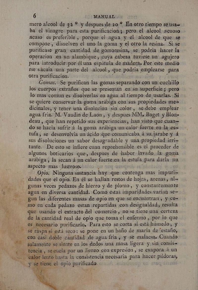 mero alcool de 32 % y despues de 20? En. otro tiempo se usa ba el vinagre para esta purificacion;. pero. el alcool acuoso acaso es preferible , porque el agua y «el alcool de. que se compone , disuelven el uno la goma y el otro la resina. Si se purificase gran cantidad «de gomoresina, se podria hacer la Operacion en un alambique, cuya cabeza tuviese un agujero para introducir-por él una espátula: de madera. Por este medio rsesacata una: parte del alcool, das podria emplearse ¿para otra purificación. : Gomas. Se purifican las gomas eapamidli con un cuchillo los cuerpos extraños que se presentan en su superficie; pero lo mas: comun es disolverlas en agua al tiempo de usarlas. Si se quiere conservar la goma arábiga. con sus propiedades mew dicinales, “y tener una disolucion sin color, seddebe emplear agua fria. M. Vaudin de Laon, y despues MM, Baget y Blon- deau, que han repetido sus experiencias, han visto que cuan= do se 'haela sufrirá la goma arábiga un: calor fuerte en la es= tufa , se desenvolvia un ácido-que:comunicaba, á su. jarabe y 4 sus disoluciones un sabor desagradable y una propiedad irri= tante. De esto se infiere cuan reprehensible es el proceder de algunos boticarios que, despues de haber lavado. la: goma arábiga, la secan á un calor fuerte:en la 1. estufa para darla un Aspecto mas Justroso. | | Opio. Ninguna: sustancia hay: que contenga mas : impuri= - dades que el opio. En él se hallan restos de hojas, arenas, al gunas veces pedazos . de hierro y de plomo, y constantemente agua en diversa cantidad. Como éstas impuridades varían se- mo en cada pedazo estan: repartidas | ‘con desigualdad, resulta que usando el extracto del comercio, no se tiene una certeza de la cantidad real de opio que toma el enfermo , por lo que o E ¿hecesario purificarlo. Para esto se corta si está húmedo, y y se räspa. si está seco: se pone en un baño de maría de “estaño, ia , secuela por un lienzo con expresion , se evapora 4 un lento Rara la consistencia necesaria para hacer DOS