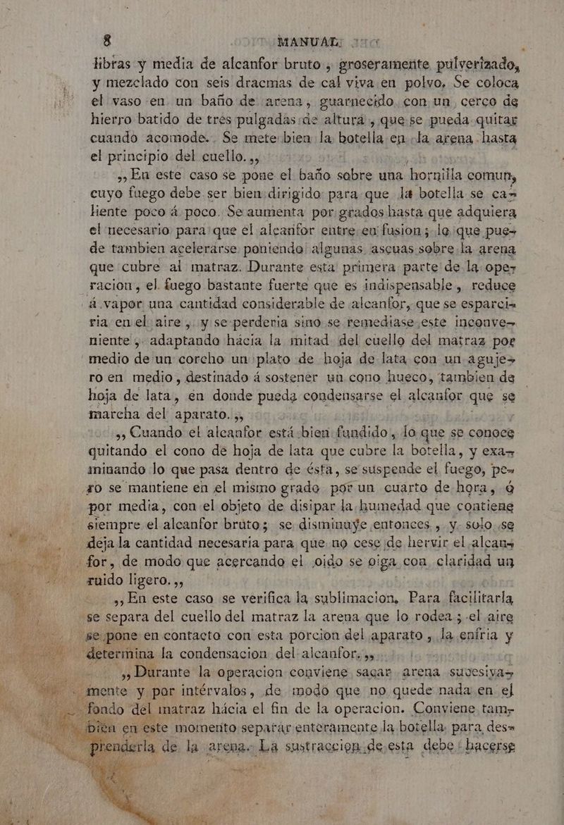 libras y media de alcanfor bruto, groseramente pulverizado, y mezclado con seis dracmas de cal viva en polvo, Se coloca el vaso en un baño de arena, guarnecido. con un, cerco de hierro batido de trés pulgadas:de altura , que se pueda quitar cuando acomode. Se mete bien la. botella en la arena hasta el principio del cuello. ,, | En este caso se pone el baño sabre una ai la comun, cuyo fuego debe ser bien dirigido: para que la botella. se ca» hiente poco á poco. Se aumenta por:grados hasta que adquiera el necesario para: que el alcanifor entre en fusion ; le que. pue= de tambien acelerarse ponienda algunas ascuas sobre. la arena que cubre ai matraz. Durante esta primera parte de la. ope- racion, el. fuego bastante fuerte que es indispensable , reduce á vapor una cantidad considerable de alcanfor, que se esparciz ria enel aire , y se perderia sino se remediase este inconve- niente , adaptando hácia la mitad del cuello del matraz poe medio de un corcho un plato de hoja de lata con un aguje+ ro en medio, destinado á sostener un cono hueco, tambien de hoja de lata, en donde pueda condensarse el dune que se marcha del PA 5 | us Cuando el alcanfor está bien fundido, lo que se conoce quitando el cono de hoja de lata que cubre la botella, y exar ininando lo que pasa dentro de ésta, se suspende el fuego, po» Fo se mantiene en el mismo grado por un cuarto de hora, Q por media, con el objeto de disipar la bumedad que contiene di siempre el alenhios bruto; se disminuye entonces. , y. sulo..se 2 dejala cantidad necesaria para que no cese. de hervir el ,alcans ca Lor, de modo que acercando el ¿oido se viga con claridad un 20 ruido ligero. ,, | ,, En este caso se verifica la sublimacion, Para facilitarla “se separa del cuello del matraz la arena que lo rodea ;-el aire da UR pone en contacto con esta porcion del aparato mila. eníria y - determina la condensación del alcanfor, »y | » Durante la operacion conviene sagar arena suvesivas . mente y por intérvalos, de modo que no quede nada en el ondo del matraz hácia el RAI de la OR ION a GanienR tamy