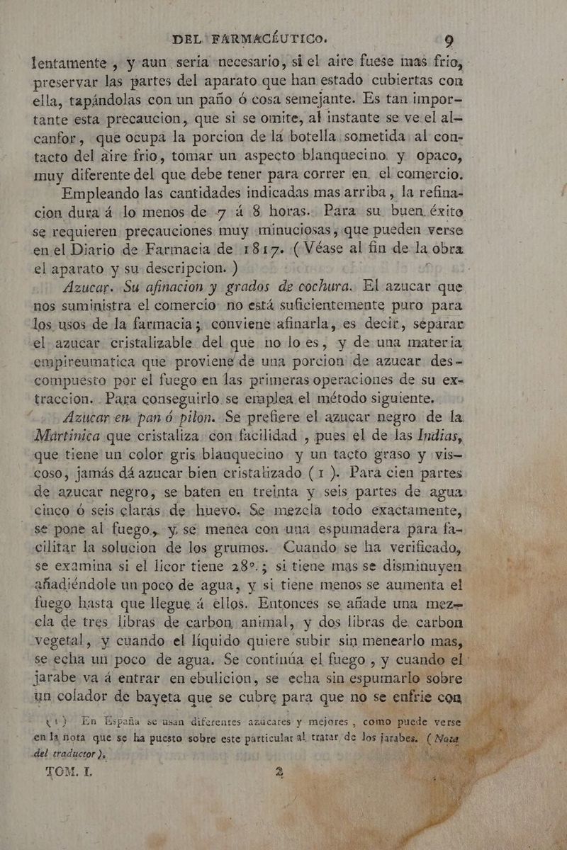 lentamente , yaun seria necesario, si el aire fuese mas frio, preservar las partes del aparato que han estado cubiertas con ella, tapándolas con un paño Ô cosa semejante. Es tan impor- tante esta precaucion, que si se omite, al instante se ve el al- canfor, que ocupa la porcion de lá botella sometida: al con- tacto del aire frio, tomar un aspecto blanquecino. y Opaco, muy diferente del que debe tener para correr en. el comercio. Empleando las cantidades indicadas mas arriba, la refina- cion dura 4 lo menos de 7 4 8 horas. Para su ice éxito el aparato y su descripcion. ) nos suministra el comercio: no está suficientemente puro para los usos de la farmacia; conviene afinarla, es decir, séparar el azucar cristalizable del que no lo es, y de una materia, empireumatica que proviene de una porcion de azucar des- compuesto por el fuego en las primeras operaciones de su ex- traccion. - Para conseguirlo. se emplea el método siguiente, Azucar em pan ó pilon. Se prefiere el azucar negro de la. Martinica que cristaliza con facilidad , pues el de las Indias, que tiene un color gris blanquecino y un tacto graso y vis coso, jamás dá azucar bien cristatizado (1 ). Para cien partes de azucar negro, se baten en treinta y seis partes de agua cinco 6 seis claras. de huevo. Se mezcla todo exactamente, se pone al fuego, y se menea con una espumadera para fa- cilitar la solucion de los grumos. Cuando se ha verificado, se examina si el licor tiene 282.5 si tiene mas se disminuyen añadiéndole un poco de agua, y si tiene menos se aumenta el fuego hasta que liegue 4 ellos. Entonces se añade una mez= f (1) En España se usan diferentes azúcares y mejores, como en la nota que se ha puesto sobre este particular al tratar de los jara del traductor }, : TOM. 1 2 y As
