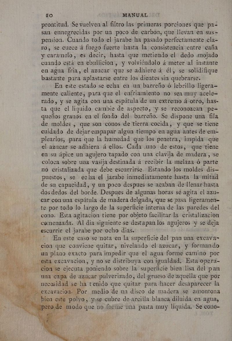 prontitud. Se vuelven al filtro las “primeras porciones que pa- san ennegrecidas por un poco de carbon, que llevan en sus- ension. Cuando todo el jarabe ha pasado perfectamente cla- ro, se cuece á fuego fuerte hasta la consistencia entre caña y caramelo, es decir, hasta que metiendo el dedo «mojado cuando está en ebullicion , y volviéndolo á meter al instante en agua fria, el azucar que se adhiere 4 él, se solidifique bastante para aplastarse entre los dientes sín quebrarse. En este estado se echa en un barreño 6 lebrillo ligera mente caliente, para que el enfriamiento no sea muy acele- rado, y se agita con una espátula de un extremo 4 otro, has- ta que el liquido cambie de aspecto, “y se reconozcan pe- queños granos en el fondo del barreño. Se dispone una fila de moldes , que son conos de tierra cocida, y que se tiene cuidado de dejar empapar algun tiempo en agua antes de em- plearlos, para que la humedad que los penetra, impida que el azucar'se adhiera 4 ellos. Cada .uno de estos, que tiene en su ápice un agujero tapado con una clavija de madera , se coloca sobre una vasija destinada à recibir la melaza ó parte no cristalizada que debe escurrirse. Estando los moldes dis- puestos, se echa el jarabe inmediatamente hasta la mitad de su capacidad, y un poco despues se acaban de llenar hasta dos dedos del borde. Despues de algunas horas sé agita el azu- car con una espátula de madera delgada, que se pasa ligeramen= te por todo lo largo de la superficie interna de las paredes del cono. Esta agitacion tiene por objeto facilitar la cristalización y comenzada. Al dia siguiente se destapan los agujeros y se deja y Fa ET escurrir el jarabe por ocho dias. DL 9 En este caso se nota en la superficie del pan una excava- cion que conviene quitar, nivelando el azucar, y formando un plaao exacto para impedir que el agua forme camino por esta excavacion, y no se distribuya con igualdad. Esta opera- | cio. a se ejecuta poniendo sobre la superficie bien lisa del pan una capa de azucar pulverizado, del grueso de aquella que por Le. bear DU ha tenido que cis para hacer RER la