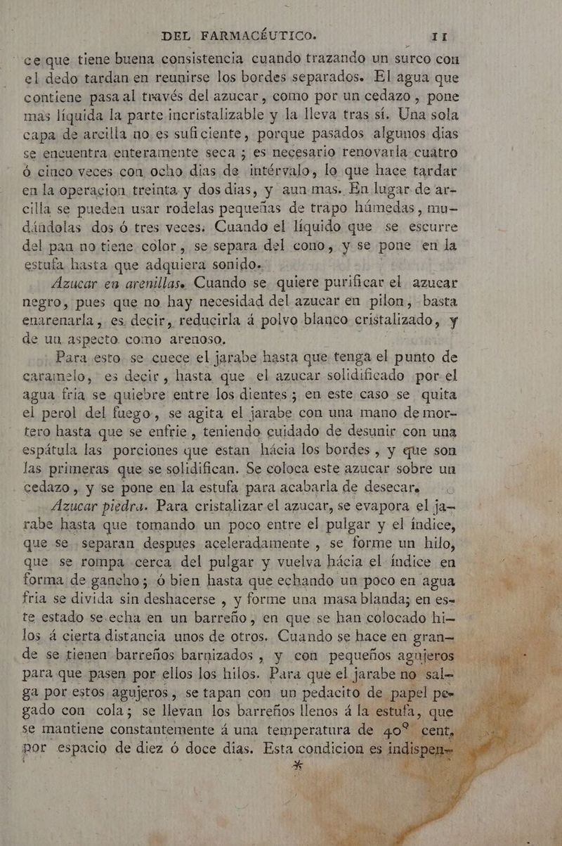 ce que tiene buena consistencia cuando trazando un surco con el dedo tardan en reunirse los bordes separados. El agua que contiene pasa al través del azucar , como por un cedazo , pone mas líquida la parte incristalizable y la lleva tras sí. Una sola capa de arcilla no es sufi ciente, porque pasados a algunos dias se encuentra enteramente seca ; es necesario renovarla cuatro ó cinco veces con ocho dias de intérvalo, lo que hace tardar en la operacion treinta y dos dias, y aun mas. En lugar de ar- cilla se pueden usar rodelas pequeñas de trapo húmedas, mu- dándolas dos 6 tres veces: Cuando el líquido que se escurre del pan no tiene color, se separa del cono, y se pone en la estufa hasta que adquiera sonido. Azucar en arenillas. Cuando se. quiere purificar el azucar negro, pues que no hay necesidad del azucar en pilon, - basta enarenarla , es. decir, reducirla à polvo blanco cristalizado, y de un aspecto. como arenoso. Para esto. se cuece el jarabe hasta que tenga el punto de caramelo, es decir, hasta que el azucar solidificado porel agua fria se quiebre entre los dientes ; en este caso se quita el perol del fuego-, se agita el jarabe con una mano de mor- tero hasta que se enfrie , teniendo cuidado de desunir con una espátula las porciones que estan hácia los bordes , y que son las primeras que se solidifican. Se coloca este azucar sobre un cedazo , y se pone en la estufa para acabarla de desecare : irá piedra. Para cristalizar el azucar, se evapora el ja- rabe hasta que tomando un poco entre el pulgar y el índice, que se separan despues aceleradamente , se forme un hilo, | que se rompa cerca: del pulgar y vuelva hácia el indice en ‘© forma de gancho; 5 O bien hasta que echando un poco en agua fria se divida sin deshacerse , y forme una masa blanda; en es- 4 te estado se.echa en un barreño, en que se han colocado hi- los 4 cierta distancia unos de otros. Cuando se hace en gran de se tienen barreños barnizados , y con pequeños agujeros para que pasen por ellos los hil os. Para que el jarabe no sal ga por estos agujeros , se tapan con un pedacito de papel pe- Baco con ver se llevan los barreños os a la ne que E