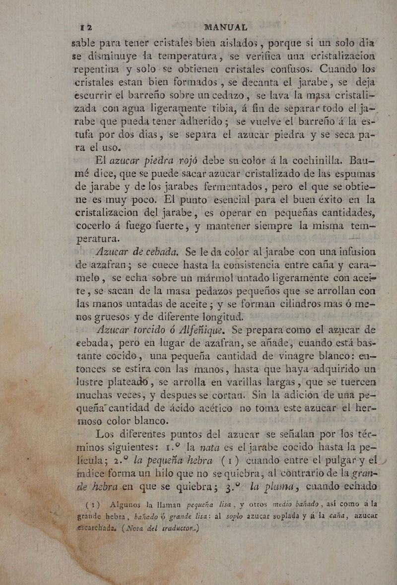sable para tener cristales bien aislados, porque si un soló dia se disminuye la temperatura, se verifica una cristalizacion repentina y solo se obtienen cristales confusos. Cuando los cristales estan bien formados , se decanta el jarabe, se deja escurrir el barreño sobre un cedazo, se lava la masa cristali- zada con agua ligeramente tibia, 4 fin de separar todo el ja=. rabe que pueda tener adherido; se vuelve el barreño 4 la es- tufa por dos días, se separa el azucar piedra y se seca pa- ra el uso. El azucar piedra nojó debe su color á la cochinilla. Bau- mé dice, que se puede sacar azucar cristalizado de las espumas de jarabe y de los jarabes fermentados, pero el que se obtie— ne es muy poco. El punto esencial para el buen éxito en la cristalizacion del jarabe, es operar en pequeñas cantidades, cocerlo 4 fuego fuerte, y mantener siempre la misma tem- peratura. + + Azucar de cebada. Se le da color al j jarabe con una infusion devazafran; se cuece hasta la consistencia entre caña y cara= melo , se polea sobre un mármol untado ligeraménte con acei= te, se sacan de la masa pedazos pequeños que se arrollan con las manos untadas de aceite; y se forman cilindros mas ó me- nos gruesos y de diferente longitud. Azucar torcido ó Alfeñique. Se prepara como el azucar de eebada, pero en lugar de azafran, se añade, cuando está bas- tante cocido; una pequeña ACERA de vinagre blanco: en— tonces se estira con las manos, hasta que haya-adquirido un lustre plateado , se arrolla en varillas largas, que se tuercen muchas veces, y despues se cortan. Sin la adición de una pe- queña cantidad de ácido acético ne toma este azucar el her- moso color blanco. Los diferentes puntos del azucar se señalan por los téc= * indicetforma un hilo que no se quiebra, al contrario de la gran- de he obra. en que se quiebra; 3.9% la pluma, cuando echado 1) ¿Algiños la llaman pequeña lisa, y otros medio bañado, así como a la ' MEDÍA. bañado ú er lisa: al FA azucar soplada y À la caña, azucar