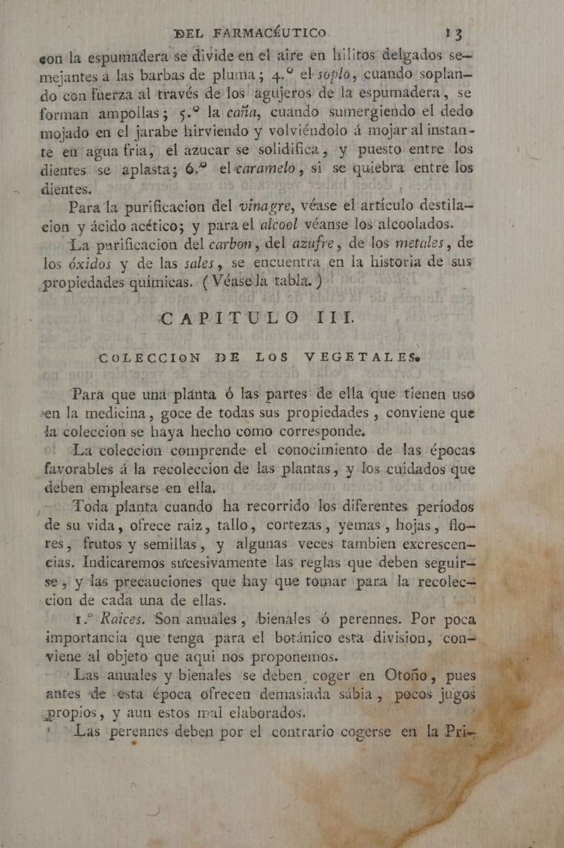 eon la espumadera se divide en el ae en hilitos delgados se= mejantes à las barbas de pluma; 4 * el soplo, cuando soplan do con fuerza al través de los agujeros de la espumadera, se forman ampollas; 5.2 la caña, cuando sumergiendo el dedo mojado en el jarabe hirviendo y volviéndolo 4 mojar al instan - te en agua fria, ) el azucar se solidifica , y puesto entre los dientes se aplasta; 6.2 el caramelo , $ si se quiebra entre los dientes. Para la purificación del vinagre, véase el dbticuto destila— cion y ácido acético; y para el alcool véanse los alcoolados. La purificacion del carbon, del azufre, de los metales, de los óxidos y de las sales, se encuentra en la historia de sus CAPITULO L IST. COLECCION DE LOS VEGETALES. Para que una plánta 6 las partes de ella que tienen uso »en la medicina , goce de todas sus propiedades , conviene que la coleccion se haya hecho como corresponde, La coleccion comprende el conocimiento de las épocas favorables á la recoleccion de las plantas, y los cuidados que deben emplearse en ella, Toda planta cuando ha recorrido los diferentes períodos es, frutos y semillas, y algunas veces tambien excrescen= cias: Indicaremos sucesivamente las reglas que deben cc , y las precauciones que hay que tomar para la recolecH 1.2 Raices. Son anuales , bienales 6 perennes. Por poca importancia que tenga para el botánico esta CARS con=. viene al objeto que aquí nos proponemos. he : Las. als y bienales se deben coger en Otoño, pe antes ‘de esta época ofrecen demasiada ii 3 RS jo :