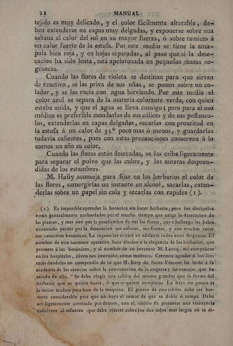 tejido es muy delicado , y el. color fácilmente alterable ,+ des ben extenderse en capas muy delgadas, y exponerse sobre una sabana al calor del sol en su mayor fuerza, 6 sobre tamices 4 un:calor fuerte de la estufa. Por este medio se tiene la ama= pola bien roja , y en hojas separadas, al paso que. silla dese= cacion ha sido lenta , está apelotonada en Pequeñas , masas ne- gUUZCAS» | Cuando las flores de violeta se destinan para que sirvan de reactivo , se las priva de sus uñas , se ponen sobre un cos lador , y se las rocía con agua hirviendo. Por este medio «el: color azul se separa de la materia colorante verde, con quien estaba unida, y que el ¡agua se lleva consigo 3 pero para el: uso médico es preferible mondarlas de sus cálices y de sus peduncu- los, extenderlas en capas delgadas , secarlas con prontitud en la estufa 4: un calor de 35% pocomas 0: menos y. y. guardarlas todavia calientes , pues con estas precauciones conservan 4 lo menos un año su color, | Cuando las flores están desecadas, se las criba esiipbnte para separar el polvo que las cubre, y las anteras despren- y didas de los estambres. ' M. Haty aconseja para fijar en los herbarios el color de las flores , sumergirlas un instante en alcool, sacarlas, exten «derlas sobre un papel sin cola y secarlas con rapidez (à » (1) Es imposible aprender la NA sin hacer herbario; pero los discipulos están generalmente acobardados porel mucho tiempo que exige la desecacion de Jas plantas, y mas aun por la pesadumbre. de ver las flores, cuyo hallazgo les, habia. encantado perder por la. desecacion sus colores, A y aun muchas. veces sus catactéres botánicos. La coqueta les evitara en adelante DT estos disgustos. El” sombre de este hermoso aparatito, hate alusion à la elegancia de los herbarios, que promete ä los botánicos, y al nombre de su inventor M. Lecoq , mi compañero en los hospitales, Jóven tan instruido,como modesto. Creemos agradar a los lec- tores dándoles un compendio « de lo que M, Bory de Saint- Vincent ha leido 4 Ja! “academia de las ciencias sobre la construccion de la coqueta y las ventajas que ha; sacado de sella. “Se debe elegir una tablita del mismo grandor que la forma del “herbario que se quiere hacer, ó'que se quiere completar. La haya me parece es Ja mejor madera para base de la maquina. El grueso de estatablita debe ser ‘bas- ¡tante considerable para que no. haya el temor de que se doble 6 rompa. Debe ser ligeramente combada por dentro , con el, objeto de presentar una resistencia: “suficiente al esfuerzo «que debe ¿ejercer sobrelos dos lados mas largos en la di-