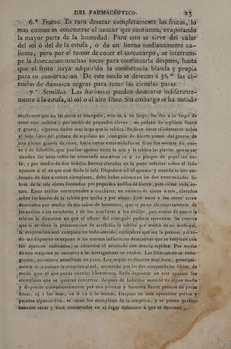 6.2 Frutos. Es raro desecar completamente los frutos, lo” mas comun'es concentrar el azucar que contienen, evapofando la mayor parte de la humedad. Para esto se sirve del ' calor del sol 6 del de la estufa, 6 de un: hofno medianamente ca- liente, pero por el temor “de cocer el‘sarcoeafpo ; se interrurn- pe la desecacion:müchas veces: para continuarla despues,' hasta que el. fruto” haya adquirido la consistencia blanda y propia para su conservacion. De este modo se desecan 4 36 % las cio ruelas de damasco negras para tener las ciruelas pasas: 27.51 Semillas. Las harinosas pueden desecarsé indiferente- mente á Rpesis alsol 6 al aire. libre. Sin Ares se ha notado reccionten que no las de 'triangulo , esto es; 4 lo largo; Se “fija à lo largo de” estos con solidez y por medio de pequeños clavos , un pedazo de arpillera fuerte y gruesa, algunos dedos mas larga que la tablita. Se hace coser sólidamiente sobre el lado libre del pedazo. de arpillera un triangulo de. hierroccomo: ;del grueso de una pluma grande de cisne, hácia“cuyas extremidades se fijan dos correas, de, cue- “ro 6 de hiladilló ,Que: puedan apretar entre la tela y la tablita las plantas que se exe tienden las unas-sobre las otrascada una entre 10 6 12 pliegos de papel sin co- la, y por medio de dos hebillas buenas clavadas en la parte inferior sobre el lado * opuesto à el en que esta fijada la tela. Dispuésto asi ‘el aparato y cuañdo’se han: co- Jocado de diez a veinte ejemplares, debe haber ademas en las dos extremidades lia bres de la tela ojetes formados por pequeños anillos de hierro ; para evitar toda .ro- tura. Estos anillos corréspoñden à corchetes; en núntero de cinco 6 seis , clavados ¿sobre los bordes de la tablita por arriba y por abajo: Los=unos y los: otros” estan destinados por medio: de dos cabos de bramante, que se pasan alternativaménte de * los anillos: a los corchetes, y de los corchetes a los anillos, para estirar de nuevo Ja * téiden la direccion en que el efecto del triangulo pudiera resentirse, Se conoce ' quési setiene la precacaucion de acribillar la tablita por medio de un. berbiqui, - “à evaporacion $er4'complera en todo sentido, cualquiera qué sea la presion, ysito= do “asi dispuesto serexpone' a las mismás influencias desecativas que seemplean con Y los ¿paratos Ordinarios; se obtendra el resultado con mucha rapidez: Por medio * de esta maquina se conserva a las borraguineas su: verdor. Las liliaceas no se: enne- grecen:, solamente amarillean un poco. Los orquis se desecan muy bien, principal== À «mente: si se coloca la maquina al sol, sostenida: por Jas dos then libres, de * .modo que el aire pueda ciícular libremente. Baëta depositar: en este aparato los * “ejemplares que se quieran conservar ; despues de haberlos manidoen algun modo y dispuesto” convenientemente por una primera y bastarite fuerte presion dé pocas À Lit “horas, 24 a los mas; 10 6 12 4 lo menos. Despues de esta operacion prévia q pasados algunos: dias, se sacan los sh del e la hat vá y $6 en Pr tamente:secos y bien: conservados e