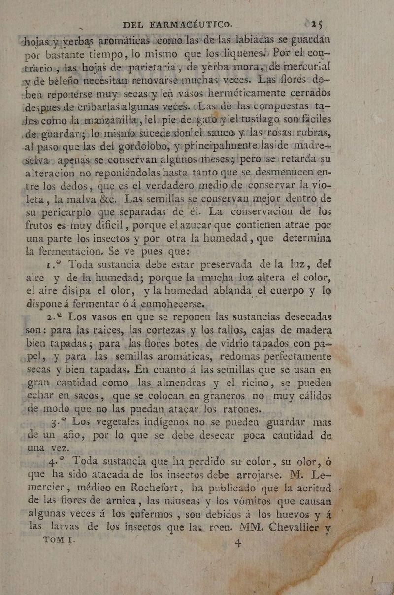 dhojascyyyerbas aromáticas. como. las de das labiadas se-guardan por bastante tiempo, lo mismo que losliquenesé; Por el: con— stracio:; das: hojas de-parietaria ,; de yerba mora de mercurial y de helada! necésitan renovarsemmuchas: veces. Las flores de- «bei reponerse muy secas:y len vasos herméticamente cerrados ¡despues de cribarlasalgunas veces. cLas.delas compuestas ta-— des como la manzanilla, lelpiesde: gato y: el: tusilago son: fáciles derguardars. lo: mismior sucede jon! el sauce y:las’rosas: rubras, al paso: que las del gordolobo, y:principalmente. laside madre= «selva» apenas se:conservan algunos meses: ¡pero se: retarda su alteracion no reponiéndolas hasta tanto que se desmenucen en- tre los dedos, que es el verdadero medio de conservar la vio- leta, la malva &c. Las semillas se conservan, Mejor dentro de su: pericarpio que separadas de él. La conservacion de los frutos es-muy dificil , porque el azucar que contienen atrae por una parte los insectos y por otra la humedad , que determina la fermentación. Se ve pues que: 1.2 Toda sustancia debe estar preservada de la luz, del aire y dela humedad; porque la «mucha: luz altera el color, el aire disipa el olor, y la humedad ablanda el cuerpo y lo dispone á fermentar 6 4 enmohecerse.. 2.% Los vasos en que se reponen las sustancias desecadas son: para las raices, las cortezas, y los tallos, cajas de madera bien tapadas; para .las flores botes. de vidrio tapados con pa= apel, y para las. semillas aromáticas, redomas perfectamente secas y bien tapadas. En cuanto. 4 las semillas que se usan en “gran. cantidad como. las almendras y el ricino, se pueden echar en sacos, ¿que se colocan en graneros no. muy cálidos de pds que no.las puedan atacar los ratones. + 3-2 Los vegetales indigenos no. se pueden guardar mas de un año, por lo que se debe desecar poca cantidad de una vez. 4. Toda sustancia que ha pb do su color, su olor, Ó que ha sido atacada de los insectos debe arrojarse. M. Fe. mercier, médico en Rochefort, ha publicado que la acritud - de las fare de arnica, las náuseas y los vómitos que causan algunas veces á los efetros , son debidos á los huevos y 4 las larvas de los insectos que las rren. MM, Chevalli TOM I. eS
