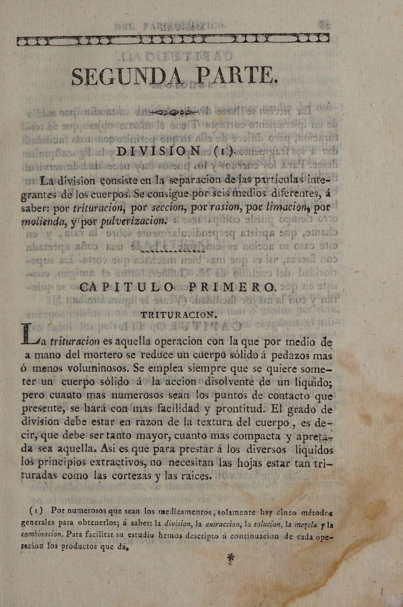 QUE PEA A 7 ¿LAIA D OPA Te 14 So ys À DIVISION. qu HAE TR COPIE ARR mevabebrbiesoóa pres rt] ¿OP Y ORTENS eo ENE CSS) 2 do division consiste en. la separacion delas par oies intes pre de los cuerpos. Se consigue por seis medios diferentes, 4 saber: por trituración, por seccion, por Hé Lem dice por pr y Epa us RS ho UDS FISITQR 91 LE KE sad De. | e : 505 f a : PE? 3 TC TAMANO AO e d CAPITULO: PRIMERO. PRITURACION, | 4 EFI 3 | at trituracion es aquella Operacion con la que por medio de a mano del mortero se reduce un cuerpo sólido á pedazos mas Ó menos voluminosos. Se emplea siempre que se quiere some— ter un cuerpo sólido 4° la accion “disolvente de un líquido; pero: cuanto mas numerosos sean los puntos de contacto que presente, se hará con'mas facilidad y prontitud. El grado de division debe estar en razon de la textura del cuerpo, es de- cir, que debe'ser tanto mayor, cuanto mas compacta y apreta» da sea aquella. Asi es que para prestar 4 los diversos líquidos los principios extractivos, no necesitan La hojas estar tan tri- turadas como las cortezas y las raices. . (1) Por numerosos que sean los medicamentos, solamente hay cinco métodos generales para obtenerlos; á saber: la division, la extraccion, la solución, la mezcla y la fe combinacion. Para facilitar su estudio hemos descripto 4 continuacion q cada ope= racion los productos que da, D us Fr Dig #