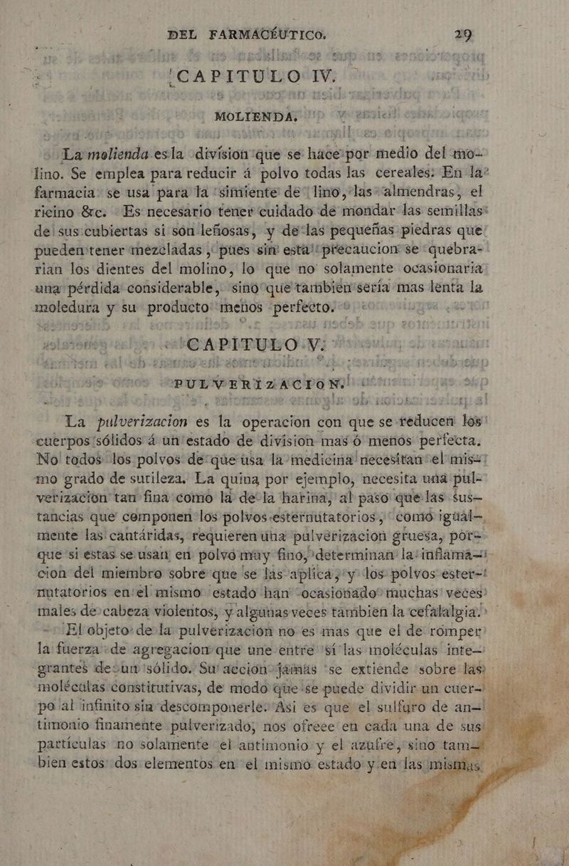 ¡CAPITULO IV. scrap La snoisnéhs es la division que se haber por medio def ao lino. Se emplea para reducir á polvo todas las cereales: En la? farmacia: se usa para la “simiente de lino, ‘las “almendras, el ricino &amp;c. Es necesario tener cuidado de mondar las semillas: de'sus:cubiertas si són leñosas, y delas pequeñas piedras que pueden: tener mezcladas , pues sir esta! prlecaucion se quebra- rian los dientes del molino, lo que no' solamente ocasionaria una pérdida considerable, sia! que tambien sería mas lenta la a. y su producto menos À fai s re LS ¿CAPITULO Vi PULVERIZACIÓN aña La pulverización. es Ha Operacion con que se: paies loss cuerpos sólidos à un estado de division mas ó menos perfecta. No todos los polvos de:qúe usa la medicina necesitan el mis: mo grado de surileza. La quina por ejemplo, necesita una pul- verizacion tan fina como la de-la harina, al paso que las sus— tancias que cemponen: los polvos: sesternutatorios, como igúál—. mente las: cantáridas, requieren una pulverizacion gruesa, por= que si estas se usan en polvó muy fino, determinan la:infama=:- cion del miembro sobre que se las aplica, iy los polvos ester-=! mutatorios enel mismo estado han “ocasionado” muchas veces? males de cabeza violentos, y algunas veces tambien la cefalalgia. > El objeto de la pulverización no es mas que el de romper la: fuerza «de agresacion que une entre 'Silas moléculas inte -grantes desu sólido. Su' acción: jamas ‘se extiende sobre las : timonio finamente pulverizado, nos ofreee en cada una de sus partículas no solamente el antimonio y el azufre, sino tam bien estos dos ab ci en el mismo aio y ea las mismas