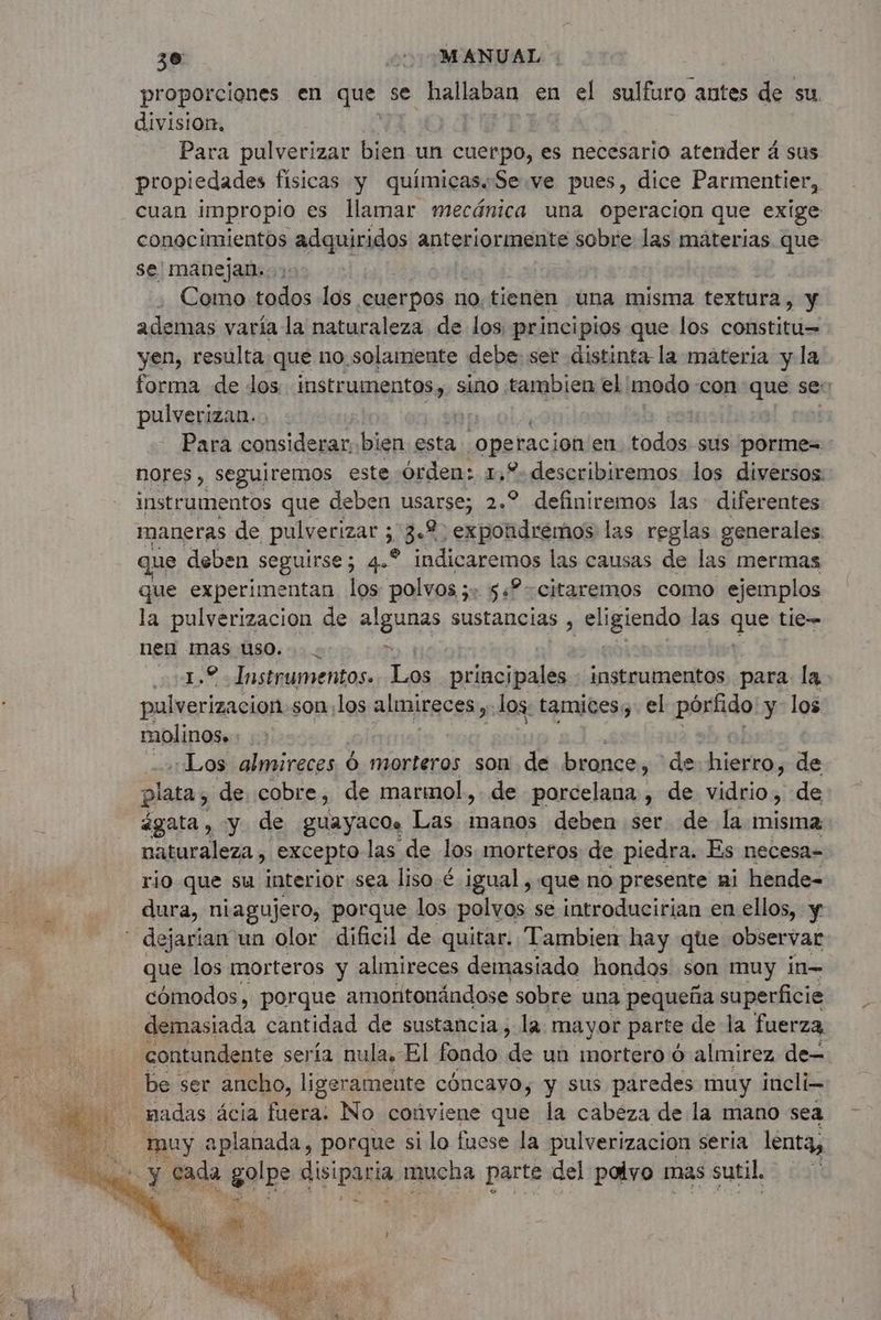 proporciones en que se hallaban. en el sulfuro. antes de su. division. Para pulverizar bien un cuerpo, es necesario atender 4 sus propiedades fisicas y químicas. Se ve pues, dice Parmentier, cuan impropio es llamar mecánica una operacion que exige conocimientos adquiridos anteriormente sobre las materias que se! manejan:: Como Midi los cuerpos no. tienen una misma textura, y ademas varía la naturaleza de los, principios que los constitu= yen, resulta que no solamente debe: ser distinta la materia y la forma de los insteumentess, $ sino tambien el: modo con que se: pulverizan. Para considerar. bien esta operacion en. todos. sus porme= nores , seguiremos este Órden: 1,2 describiremos los diversos: instrumentos que deben usarse; 2.° definiremos las diferentes maneras de pulverizar ; 3e 2. expondrémos las reglas generales que deben seguirse; 4.° indicaremos las causas de las mermas que experimentan los polvos x: $«?-citaremos como ejemplos la pulverizacion de algunas sustancias , eligipnño las que tie— nen mas uso... > ¿1.2 - Instrumentos. Los principales : instrumentos para la pulverizacion.son los almireces, “los: tamices, el pórfido y los molinos». Los almireces Ó morteros son de bronce, de: hierro, de plata, de cobre, de marmol,. de porcelana , de vidrio, de ágata, y de guayaco. Las manos deben ser de la misma naturaleza , excepto las de los morteros de piedra. Es necesa- rio que su interior sea liso. é igual , que no presente ni hende- dura, niagujero, porque los polvos se introducirian en ellos, y - dejarian un olor dificil de quitar. Tambien hay que observar que los morteros y almireces demasiado hondos son muy in- cómodos, porque amoritonándose sobre una pequeña superficie demasiada cantidad de sustancia, la. mayor parte de la fuerza contundente sería nula. El fondo de un mortero 6 almirez de- be ser ancho, ligeramente cóncavo, y sus paredes muy incli- nadas ácia fuera. No conviene que la cabeza de la mano sea ) muy aplanada, porque si lo fuese la pulverización seria lenta, br y cada golpe AE mucha parte del polyo mas sutil.