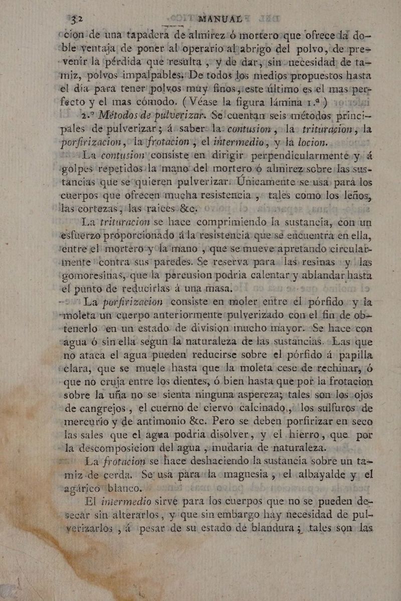 142 | CO TMANUALT 000 ¡ coion:de una tapadera de alimirez:6 morterooque ofrece da do- ble ventaja: de poner al operario'alrabrigo del polvo,'de :pre> «venir la pérdida que resulta , y de dar; sinonecesidad: de ta- miz, polvos impalpables::De todos los medios propuestos hasta el dia para tener ¡polwos: muy finos y: este último esiel mas: ver jeta y el mas cómodo. (Véase la figura lámina 1.2) 1000000 + Métodos de pulverizar. Se! cuentan seis: ctas 1 princi pales pin pulverizar ; 4 Saber: la: contusion ; la trituracion, la porfirizacion, la frotacion:, el intermedio, y-la locion. ¿La contusion consiste en dirigir perpendicularmente y. á golpes: repetidos: la 'mano' del mortero 6 almirez:scbre las sus- tancias que se“quieren pulverizar: Únicamente se-usa: pará los cuerpos que ofrecen mucha resistencia ;: tales como los eme, las cortezas ; las raices. &re. | La trituracion se hace comprimiendo a Sant con un esfuerzo proporcionado ala resistencia quese encuentra en ella, entre el mortero y la mano , que se mueve: apretando circulat- merite contra sus paredes. Se reserva para. las. resinas : y | las gomoresinas, que la per cusion podría calentar y ablandar hasta el punto de reducirlas à una masa. ¡La porfirizacion consiste en moler entre él porfido yla «moleta un cuerpo anteriormente:pulverizado cow el finde ob= tenerlo en un estado de division mucho mayor. «Se hace con “agua 6 sin ella segun la naturaleza de las sustancias. Las que no ataca el agua pueden reducirse sobre el pórfido 4 papilla clara, que se muele hasta que la moleta cese de rechinar, 6 que no cruja entre los dientes, 6 bien hasta que:por la frotacion sobre la uña no se sienta ninguna aspereza; tales son: los ojos de cangrejos:, el cuerno de ciervo calcinado,,: los sulfuros de mercurio y de antimonio &c. Pero se deben porfirizar en seco las sales que el agua podria disolver, y el hierro, que por miz-de cerda. Se' usa plans tla e dmagueata , el albayalde y el agárico blanco. € El intermedio sirve para los cuerpos que no se pueden de- “secar sin alterarlos, y que sin embargo hay necesidad de pul-