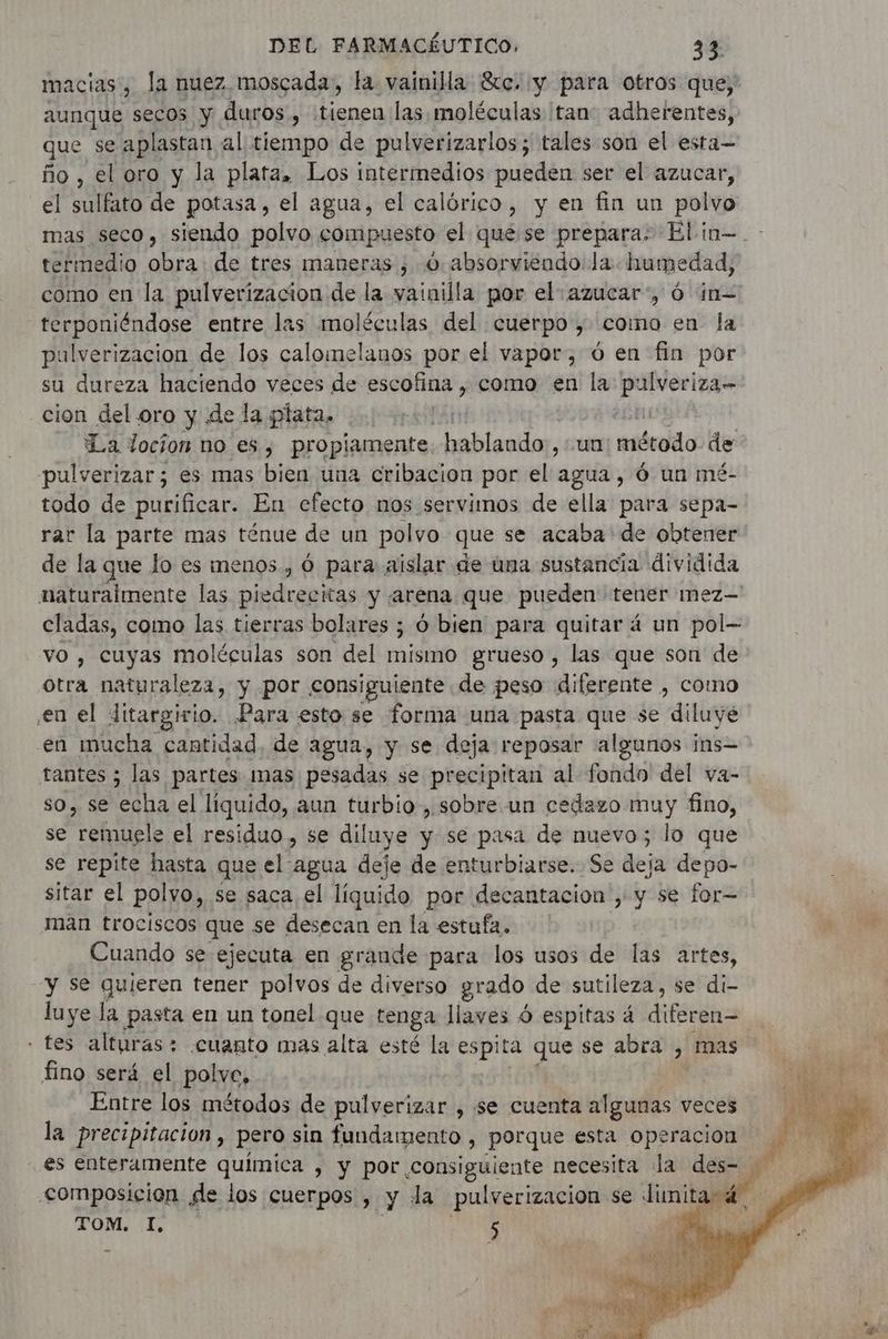 macias , la nuez. moscada, la vainilla Sc. «y para otros que, aunque secos y duros , tienen las moléculas tan adherentes, que se aplastan al tiempo de pulverizarlos; tales son el esta- ño, el oro y la plata. Los intermedios pueden ser el azucar, el sulfato de potasa, el agua, el calórico, y en fin un polvo mas seco, siendo polvo compuesto el quese prepara: Elin=.- termedio obra de tres maneras ; 6 absorviendo la. humedad, como en la pulverizacion de la vainilla por el: azucar”, 6 in terponiéndose entre las moléculas del cuerpo, como en la pulverizacion de los calomelanos por el vapor, 6 en fin por su dureza haciendo veces de escofina , como en la pulveriza- cion del. oro y de la plata. | | La Jocion no es, propiamente hablando , un asórido de pulverizar; es mas bien una cribacion por el agua, 6 un mé- todo de purificar. En efecto nos servimos de ella para sepa- rar la parte mas ténue de un polvo que se acaba de obtener de la que lo es menos, 6 para aislar de una sustancia dividida naturalmente las piedrecitas y «arena que pueden tener mez- cladas, como las tierras bolares ; Ó bien para quitar á un pol- vo , cuyas moléculas son del mismo grueso, las que son de otra naturaleza, y por consiguiente de peso diferente , como en el ditargirio. Para esto se forma una pasta que se diluye en mucha cantidad, de agua, y se deja reposar algunos ins- tantes ; las partes mas pesadas se precipitan al fondo del va- so, se ba el liquido, aun turbio, sobre un cedazo muy fino, se remugle el residuo , se diluye y se pasa de nuevo; lo que se repite hasta que el agua deje de enturbiarse. Se deja depo- sitar el polvo, se saca, el líquido por decantacion , y se for— man trociscos que se desecan en la estufa. Cuando se ejecuta en graude para los usos de las artes, y se quieren tener polvos de diverso grado de sutileza, se di- luye la pasta en un tonel que tenga llaves 6 espitas á diferen= - tes alturas; cuanto mas alta esté la espita que se abra , mas fino será el polve, Entre los métodos de pulverizar , se cuenta algunas veces | la precipitacion, pero sin fundamento , porque esta operacion es enteramente q > Y por consiguiente necesita la des- | composicion de los cuerpos , y la pulverizacion se Junita 4. TOM. I, 5 ça