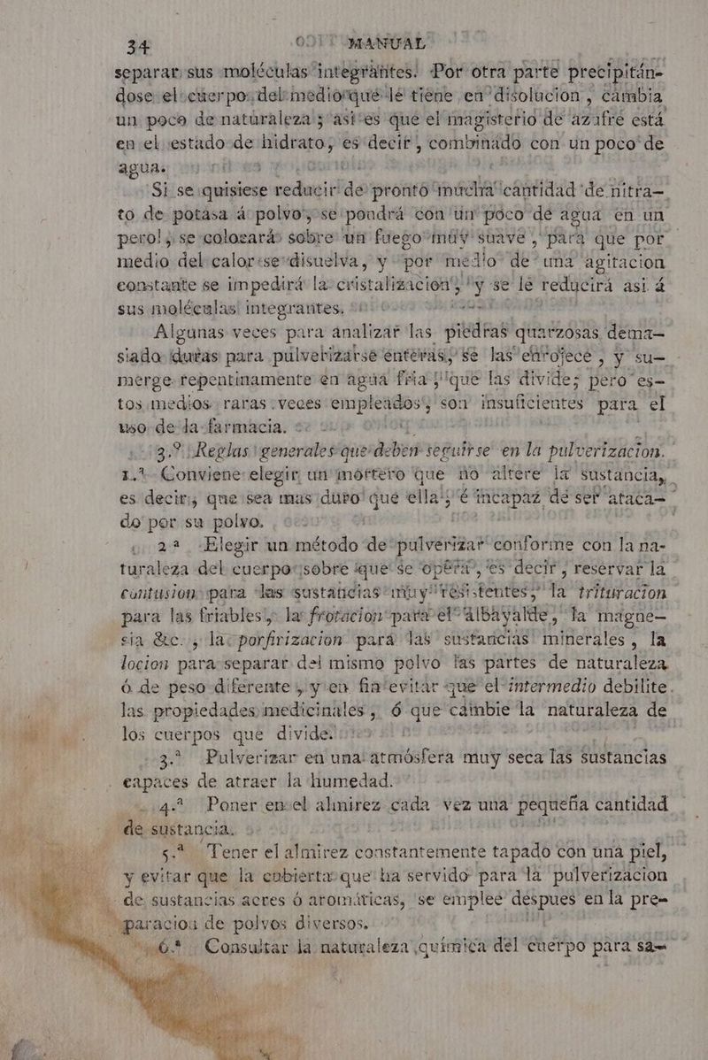separar: sus moléculas: integränites. Por otra parte precipitán- dose el: cuerpos, del: mediorqué: lé tiene en disolución, cambia un poca de naturaleza; ast“es que el imagisterio de azafré está en el estado de hidrato, es decir combrnido con un poco de aguas on ones GW Si se: quisiese reduit de prontó múcha cantidad ‘de nitra= to de potasa 4 polvo', se: pondrá con un poco dé agua en un pero! y se colosarä sobre un fuego muy suave , para que por medio del calorisedisuelva, y por me: Alo” de una agitacion constante se impedirá la cristalización y se le reducirá asi 5 sus molécalas integrantes. +0 * AG Algunas veces para analizar las DIEU FRS quatzosas dema- siado duras para pulvebizarse enteras e las enrojecé , y su= - merge repentinamente en agúa fria que las divide; pero”es- tos medios raras veces empleados', son insuficien tes para el to. de da-farmacia. 22 2 or À 3.° Reglas generale #oiesébéré seguirse en la pulverizacion. 1.1. Conviene elegir, un moftéro que no altere la sustancias, es decir, que sea mas duro y que epic é tcapaz. dé set”: ataca= do por su bo (2,2 «Elegir un método de: pulverizar conforine con la na- turaleza del cuerporisobre que se Opéra”, es decir, reservar la contusiono para las sustaticias/muyresistentes ; Le trittiracion para las friables!; la: froracion para el” albayalde; la magne— sia dre. y lac porfirizacion pará lab sustancias minerales, la locion para separar del mismo polvo las partes de naturaleza 6 de peso diferente» y en fiatevitar que el intermedio debilite . las propiedades, medicinales , 6 “hs cambie la naturaleza de los cuerpos que divide. | 3. Pulverizar en una: atmósfera muy seca las sustancias a 4.? Poner encel almirez cada vez una pequeña cantidad su Tener el almirez constantemente tapado con una piel, y evitar que. la cubierta que ha servido para la pulverizacion de sustancias acres 6 aromáricas, ‘se emplee OS en la pre= araciou de polvos diversos. 00. Consultar da naturaleza ¿quimica del cuerpo para ‘ae