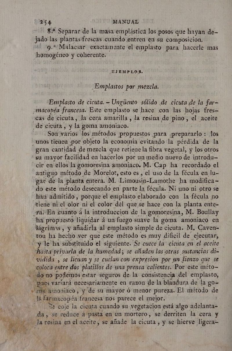 82 Separar de la masa emplástica los posos que hayan de- jado las plantas frescas cuando entren en su composicion. 9.* Malacsar exactamente el emplasto para hacerle mas homogéneo y coherente. EJ EMPLOS. .Emplastos por mezcla. Emplasto de cicuta. - Ungüento sólido de .cicuta de la far- macopéa francesa. Este emplasto se hace con las hojas fres— “Cas de cicuta , la cera amarilla, la resina de pino, el aceite de cicuta, y la goma amoniaco. £ | Son varios les métodos Propuestos para ¿prepararlo : los unos tienen ¿por objeto la economía evitando la pérdida de la gun cantidad de mezcla que retiene la fibra vegetal, y los otros su mayor facilidad en hacerlos por un medio nuevo de introdu— “cir en ellos la gomoresina amoniaco. M. Cap ha recordado el Antiguo. método de Morelot, esto es , el uso de la fécula en. lu- “gar de la planta entera. M. Limousin-Lamothe ha modifica - do este método desecando en parte la fécula. Ni uno ni otro se han admitido, porque el emplasto elaborado con la fécula no ¿tiene ni el olor ni el color dél que se hace con la planta ente- val En cuanto a la introduccion de la .gomoresina , M. Boullay há propuesto liquidar á un fuego suave la goma amoniaco en “Hgrimas, y añadirla al emplasto simple de cicuta. M. Caven- tou ha hecho ver que este método es muy dificil de .ejecutar, ‘y le ha substituido el siguiente. Se cuece la cicuta en el aceite hasta privarla de la humedad; se añaden las otras sustancias di- “widida:, se licuan y se cuelan con expresion por un lienzo que se coloca entre dos platillos de una prensa calientes. Por este méto— : do no podemos, estar seguros de la consistencia del emplasto, pues variará necesariamente en razon de la blandura de la go- “ma amoniaco, y de su mayor 6 menor pureza. El método de de farmacop? ¿a francesa nos parece el mejor. 32 coje la cicuta cuando su vegetacion está algo Abla da, se reduce a pasta en un mortero, se derriten la cera y Ja resina en el aceite, se añade la, Gieuta y se hierve ligera=