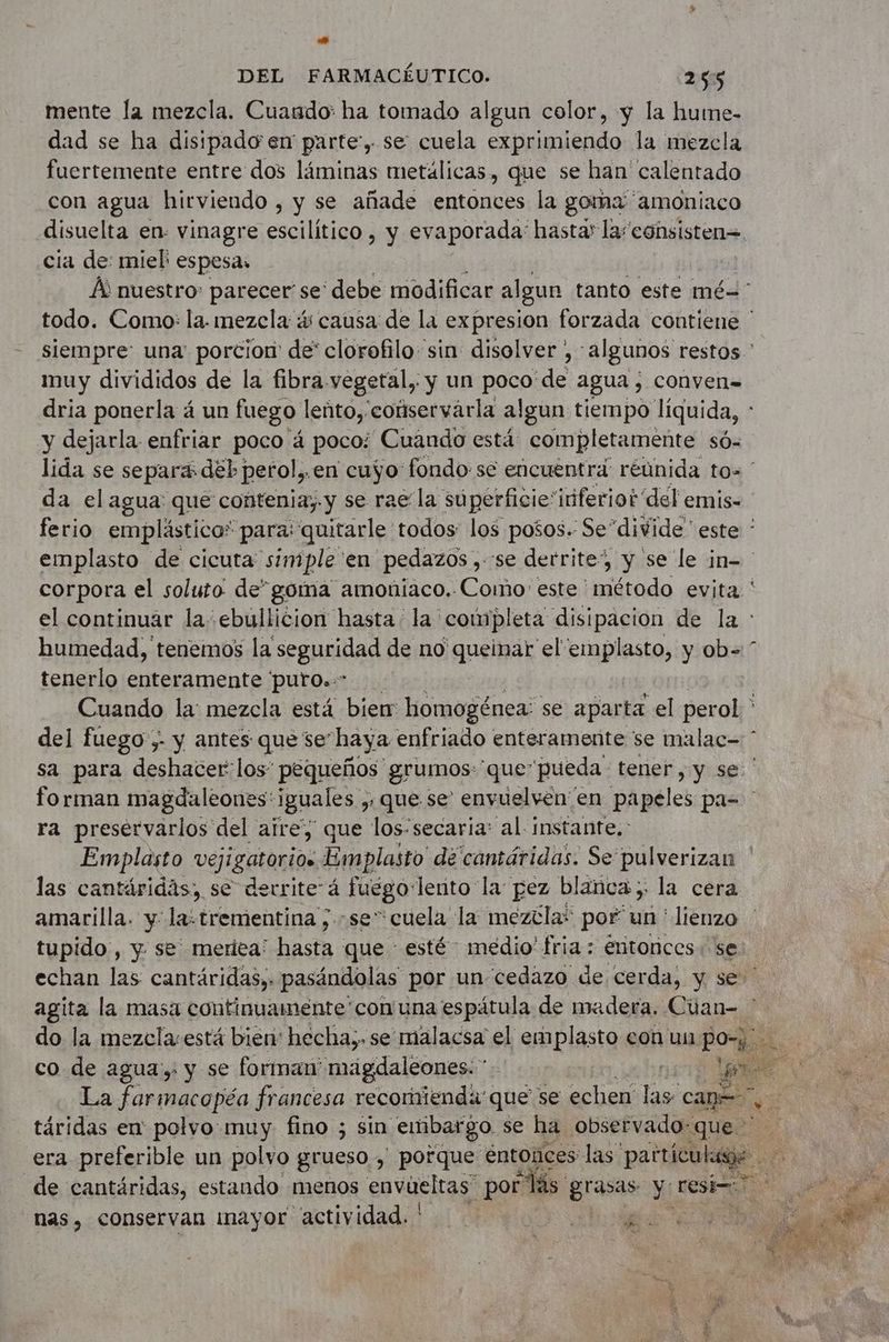 »* DEL FARMACÉUTICO. 255 mente la mezcla. Cuando: ha tomado algun color, y la hume- dad se ha disipado en parte’, se cuela exprimiendo la mezcla fuertemente entre dos láminas metálicas, que se han calentado con agua hirviendo , y se añade entonces la goma amoniaco disuelta en- vinagre escilítico , y evaporada: hasta’ la“consisten= cia de: miel espesa. À nuestro: parecer se' debe modificar algun tanto este mé todo. Como: la. mezcla s causa de la expresion forzada contiene ' siempre: una porcion de' clorofilo sin: disolver , algunos restos ' muy divididos de la fibra vegetal, y un poco de agua ; conven= dria ponerla á un fuego leñto, coüservarla algun tiempo liquida, y dejarla enfriar poco á poco: Cuando está: completamente só- lida se separas dé perol,.en cuyo fondo: se encuentra réünida to= * da el agua que contenia;.y se rae la súperficie'itiferiot' del emis- ferio emplástico* para: quitarle todos: los posos. Se divide” este: ” emplasto de cicuta simple en pedazos , se derrite”, y se le in= corpora el soluto de” goma amoniaco. Como: este ' Het evita el continuar la ebullicion hasta la completa disipacion de la : humedad, tenemos la seguridad de no queinar el emplasto, y ob= tenerlo enteramente ‘puro..* Cuando la: mezcla está bien homogénea: se aparta el perol ; del fuego,- y antes que se haya enfriado enteramente se malac= * sa para deshacer: los’ pequeños grumos: que’ pueda tener, y se ' fo rman magdaleones: iguales , > que se envuelven en papeles pa= ra preservarlos del aire, que los-secaria: al instante.: Emplasto vejigatori0e Emplasto de cantáridas. Se’ pulverizan las cantäridäs, se derrite à juego: lerito la pez blañca y la cera amarilla. y la: trementina ; se” cuela la mezcla? por pe “lienzo tupido, y. se meriea: hasta que esté medio' fria : entonces. se echan las cantáridas,: pasándolas por un cedazo de cerda, y se agita la masa continuamente 'con una espátula de madera. Cüan- : do la mezcla: está bien: hecha;. se malacsa el emplasto eon un poi > co de agua: y se forman maägdaléones. ” 1519 La farmacopéa francesa recoriienda' que se echen las cage +: táridas en polvo muy fino ; sin embargo se ha observado:que > era preferible un polvo grueso , porque: entonces las particulase de cantáridas, estando menos envueltas” por hs grasas y resi= a nas, conservan mayor actividad. ' a SAN A