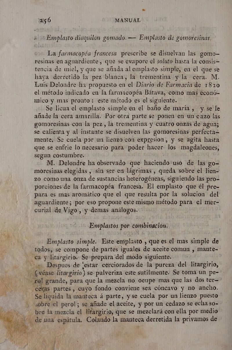 +: Emplasto diaquilon gomado. — Emplasto de gomoresinas. La farmacopéa francesa prescribe se disuelvan las gomo- resinas en aguardiente, que se evapore el soluto hasta la consis- tencia de miel, y que se añada al emplasto simple, en el que se haya derretido la pez blanca, la trementina y la cera. M. Luis Delondre ha propuesto en el Diario de Farmacia de 1820 el método indicado en la farmacopéa Bátava, como mas econó- mico y mas prouto : este método es el siguiente. Se licua el emplasto simple én el baño de maría , y. se le añade la cera amarilla. Por otra parte se ponen en un cazo las gomoresinas con la pez, la tremeutina y cuatro onzas de agua; se calienta y al instante se disuelven las gomoresinas perfecta= mente. Se cuela por un lienzo con expresion, y se agita hasta que se enfrie lo necesario para poder hacer. los magdaleones, segun costumbre. M. Delondre ha observado que haciendo uso de las go- moresinas elegidas , sin ser en lágrimas , queda sobre el lien- zo como una onza de sustancias heterogéneas, siguiendo las pro- porciones de la farmacopéa francesa. El emplasto que él pre- para es mas aromático que el que resulta por la solucion del aguardiente; por eso propone este mismo método para el mer- curial de Vigo, y demas id Emplastos por combinacion. Emplasto simple. Este emplasto , que es el mas simple de todos, se compone de partes iguales de aceite comun , mante- Ca y Ecdrgirion Se prepara del modo siguiente. a Despues de [estar cérciorados de la pureza del litargirio, (véase litargirio) se pulveriza este sutilmente. Se toma un pe- 3 sel grande, para que la mezcla no ocupe mas que las dos ter— cexas partes, cuyo fondo conviene sea cóncavo y no ancho. Se liquida là manteca 4 parte, y se cuela por un lienzo puesto sobre el perol; se añade el aceite, y por un cedazo se echa so- bre la mezcla el litatgirio, que se mezclará con ella por medio de una sspétula. Colando la manteca derretida la privamos de