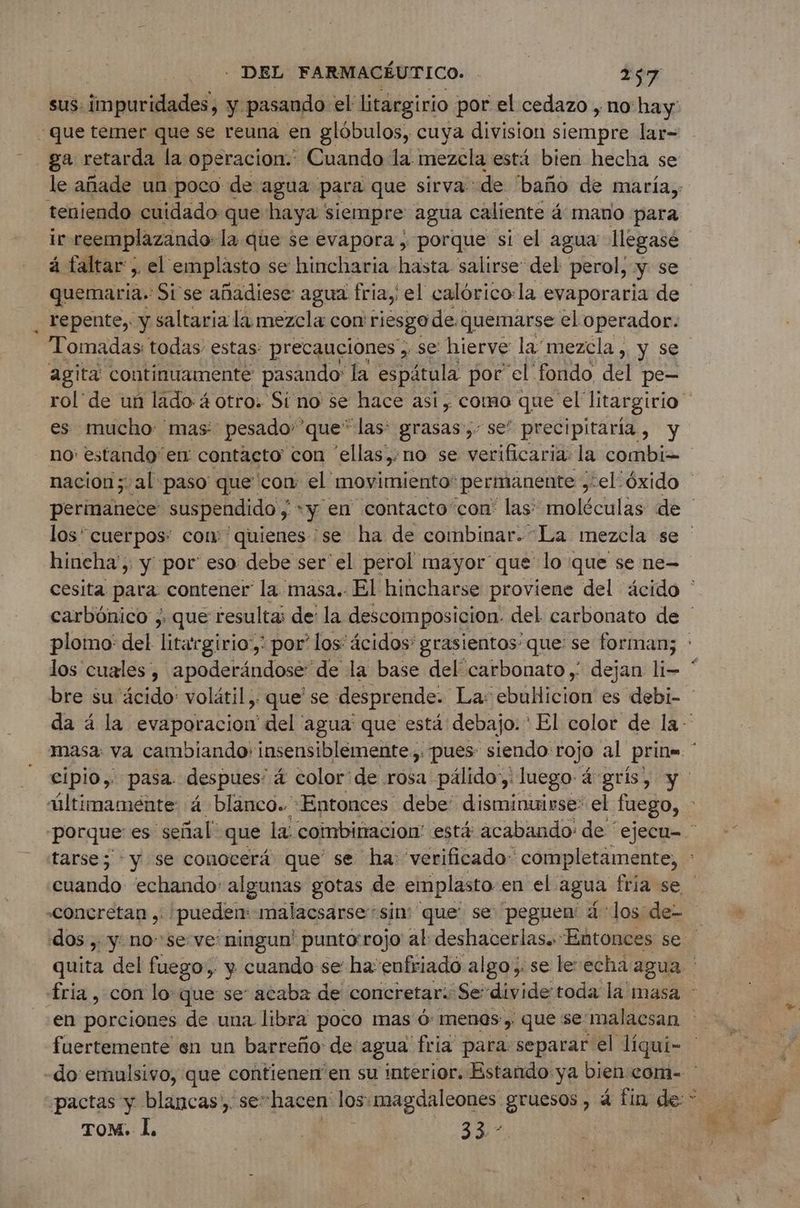 sus: impuridades, y pasando: el litargirio por el cedazo , no: hay: ‘que temer que se reuna en glóbulos, cuya division cold lar= ga retarda la operacion.: Cuando la mezcla está bien hecha se teniendo cuidado que haya : siempre agua caliente á mano para le reemplazando» la que se evapora, porque si el agua llegasé à faltar, el emplasto se hincharia hasta salirse del perol, y se quemaria.: Si se añadiese: agua fria, el calórico:la evaporaria de repente, y saltaria la mezcla con riesgo de. quemarse el operador. Tomadas todas estas: precauciones , se hierve la mezcla , y se agita continuamente pasando: la espátula por el fondo del pe- es mucho mas pesado” que” las: grasas, se” precipitaria, y no: estando en contacto con “ellas, no se verificaria: la combi hincha', y por’ eso debe ser el perol mayor que lo que se ne- los cuales, apoderändose de la base del carbonato ; dejan lio fuertemente en un barreño de: agua fria para separar el líqui- pactas y blancas, se: hacen los. magdaleones gruesos, á fin de * TOM. Î, Lt 33 -